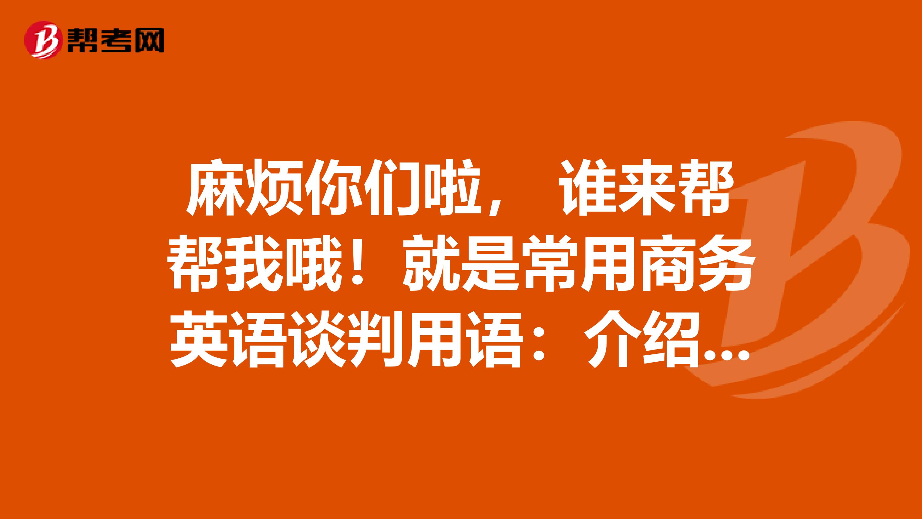 麻烦你们啦， 谁来帮帮我哦！就是常用商务英语谈判用语：介绍口语，发几个呢