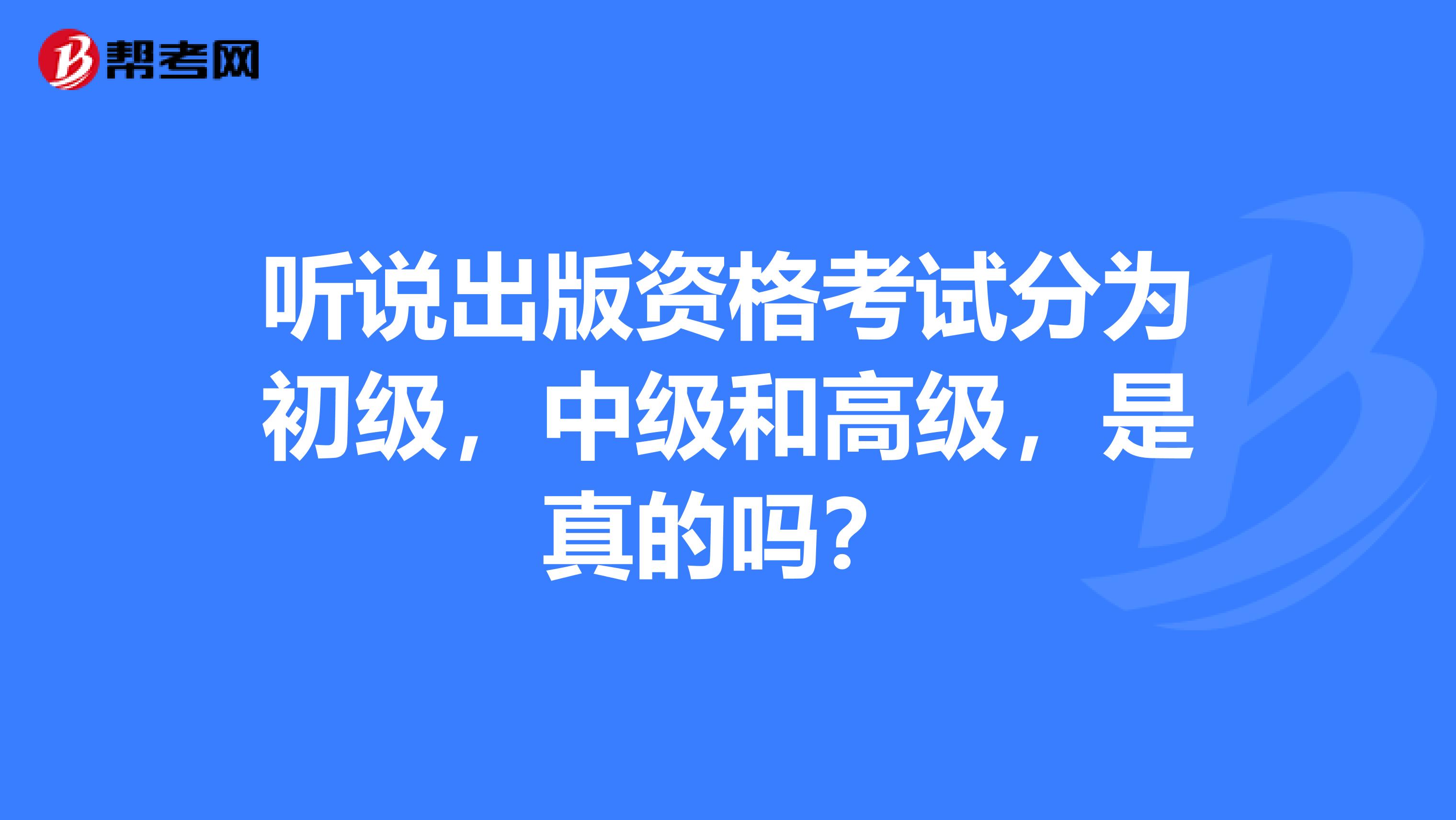 听说出版资格考试分为初级,中级和高级,是真的吗?