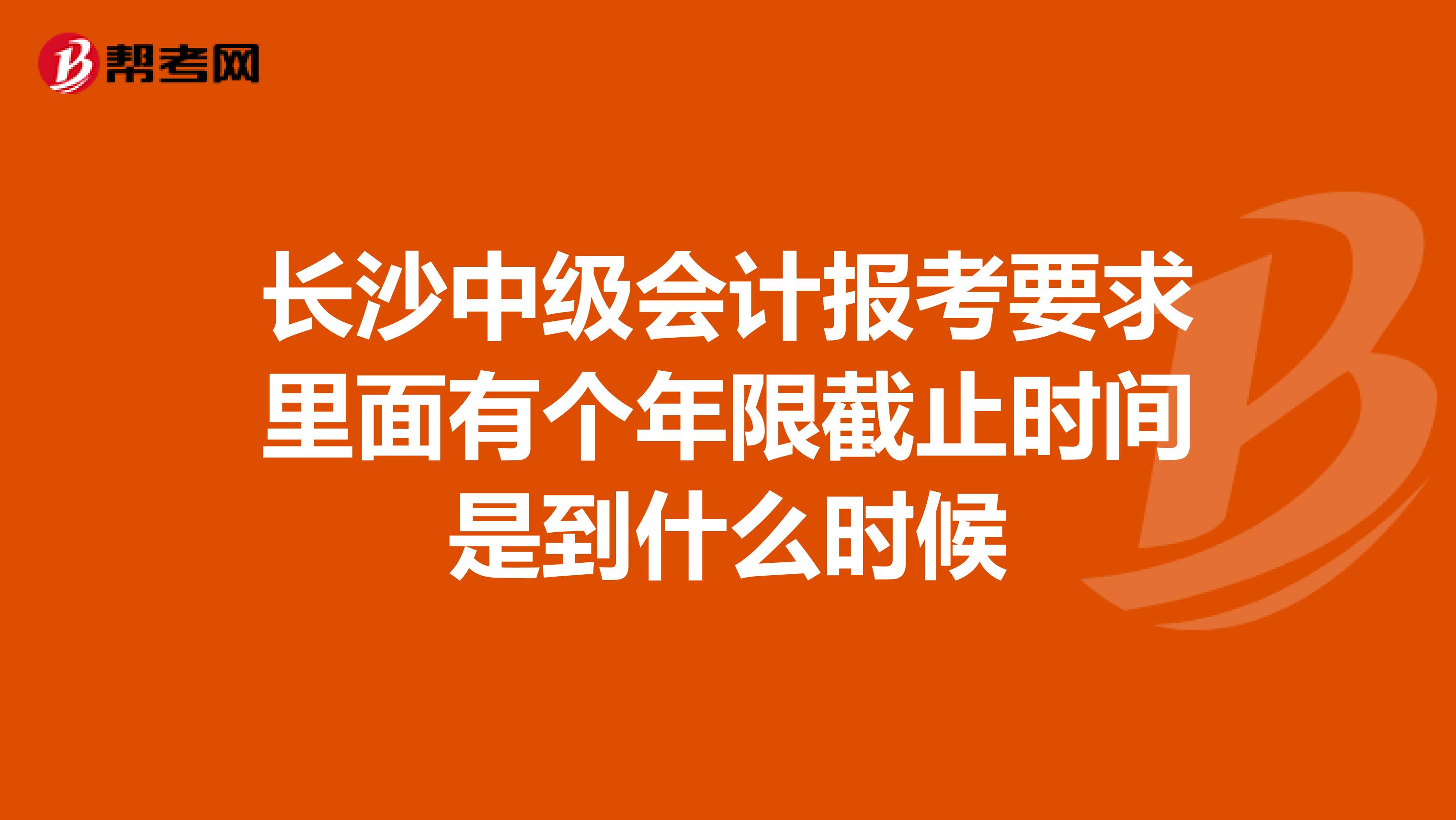 長沙中級會計報考要求里面有個年限截止時間是到什么時候