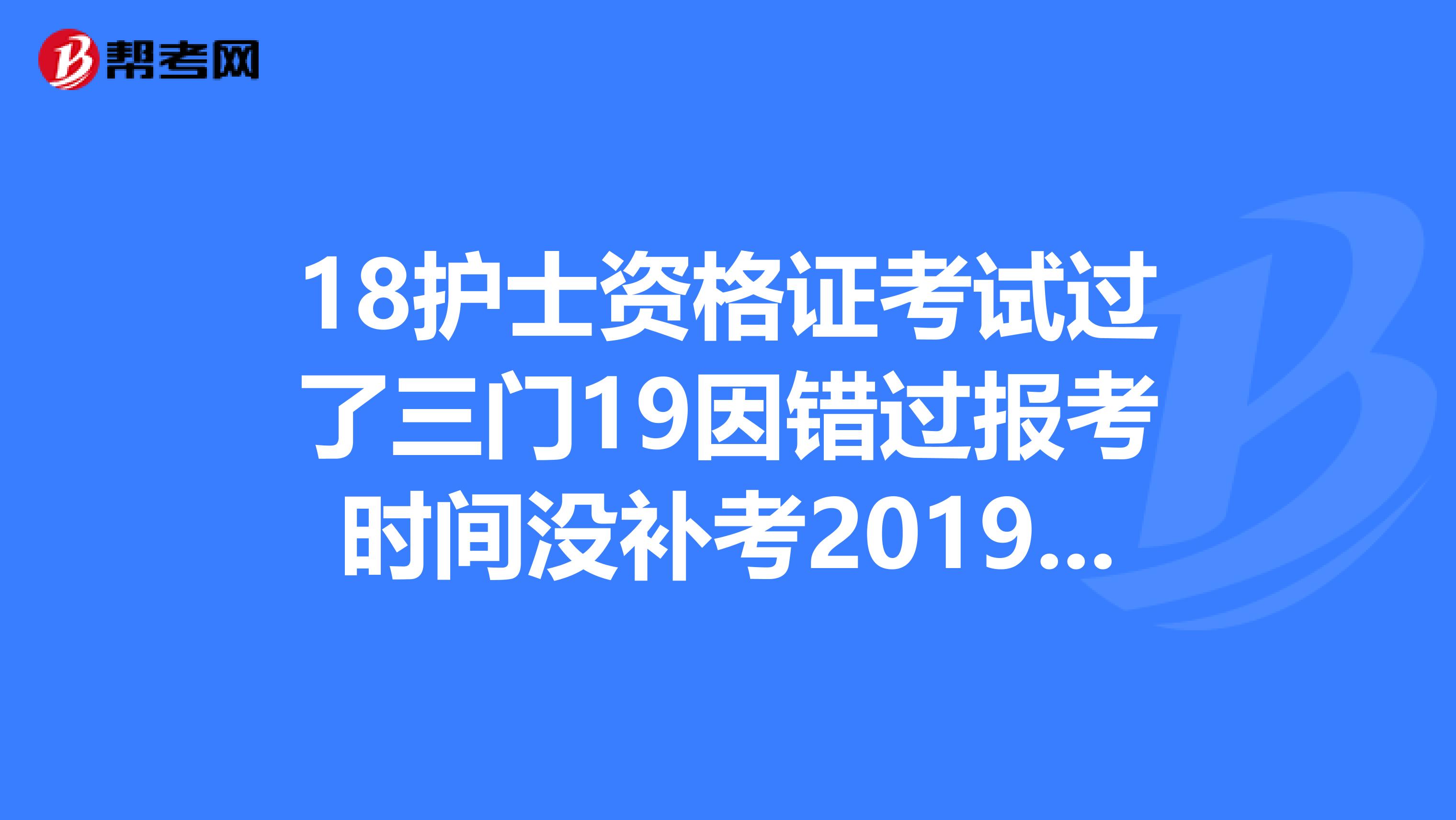 18护士资格证考试过了三门19因错过报考时间没补考2019要全部重考吗？还是补考那一门？