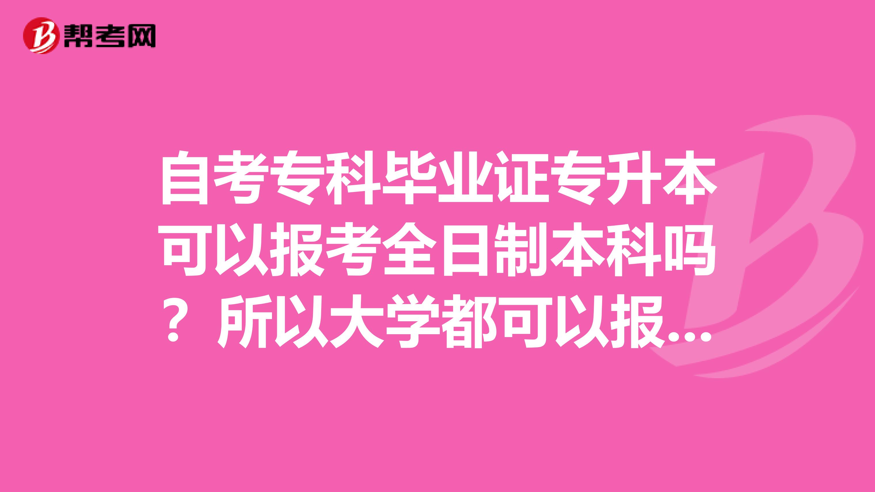 自考专科毕业证专升本可以报考全日制本科吗？所以大学都可以报考吗？