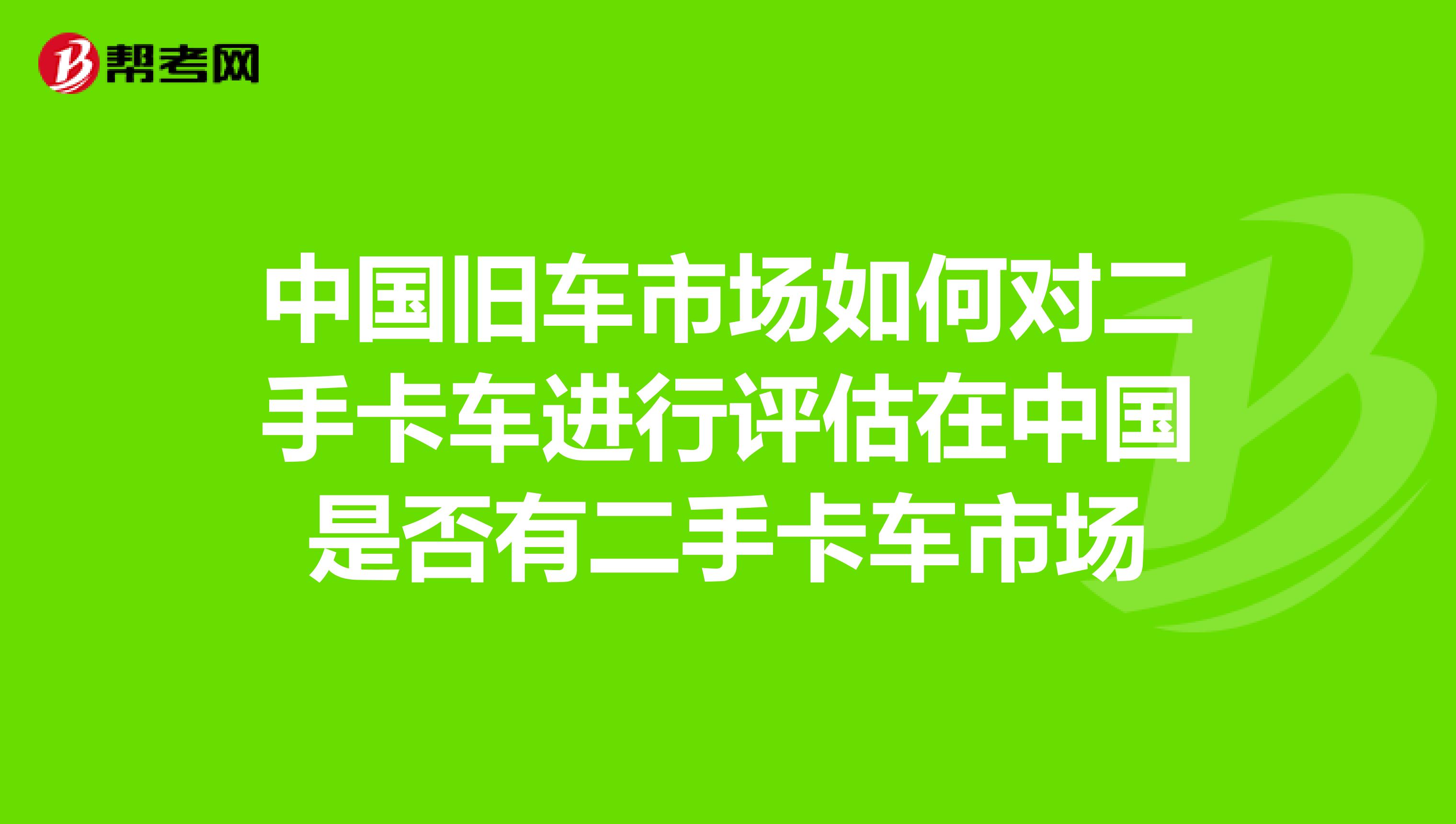 中国旧车市场如何对二手卡车进行评估在中国是否有二手卡车市场