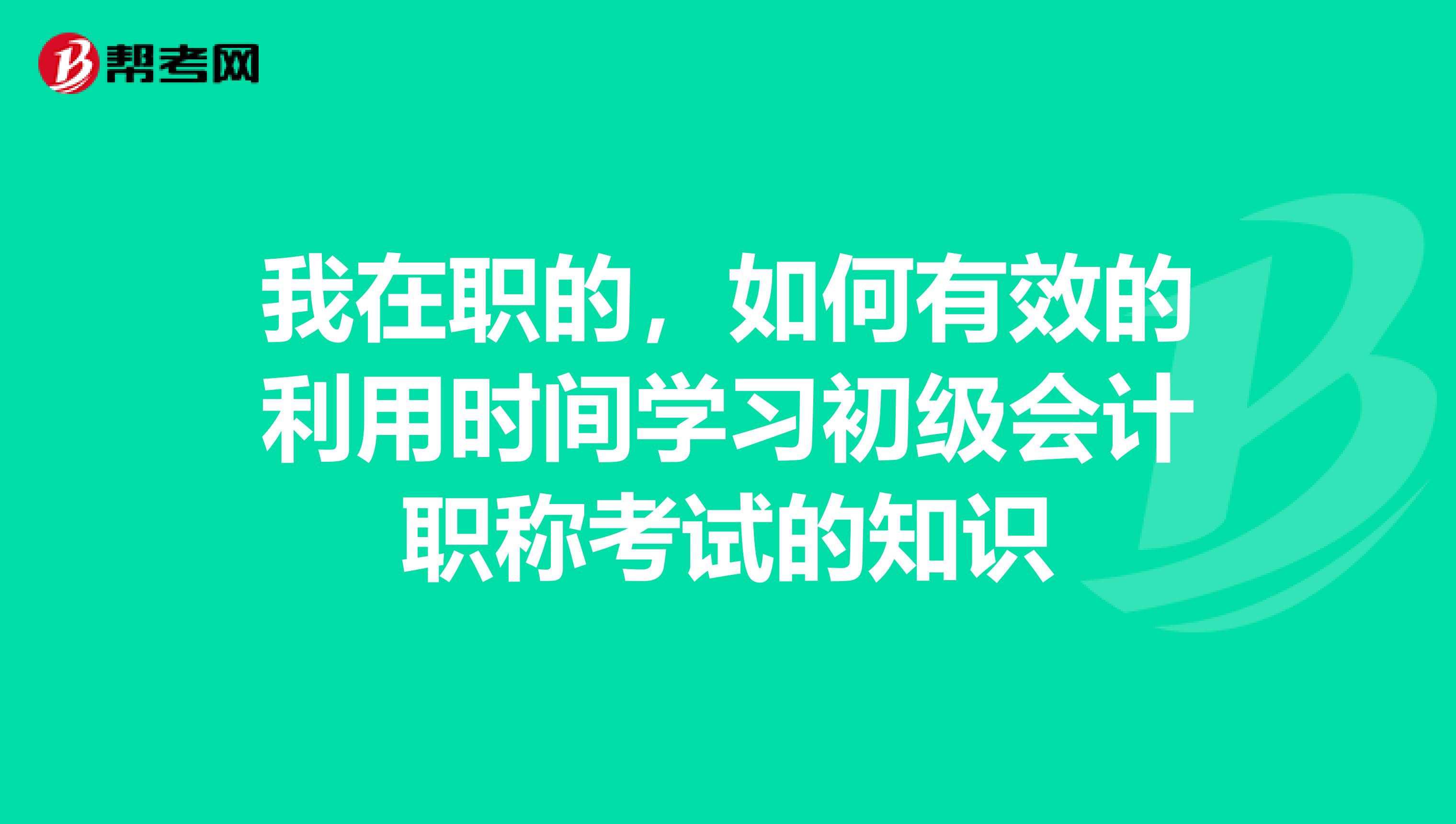 我在职的,如何有效的利用时间学习初级会计职称考试的知识