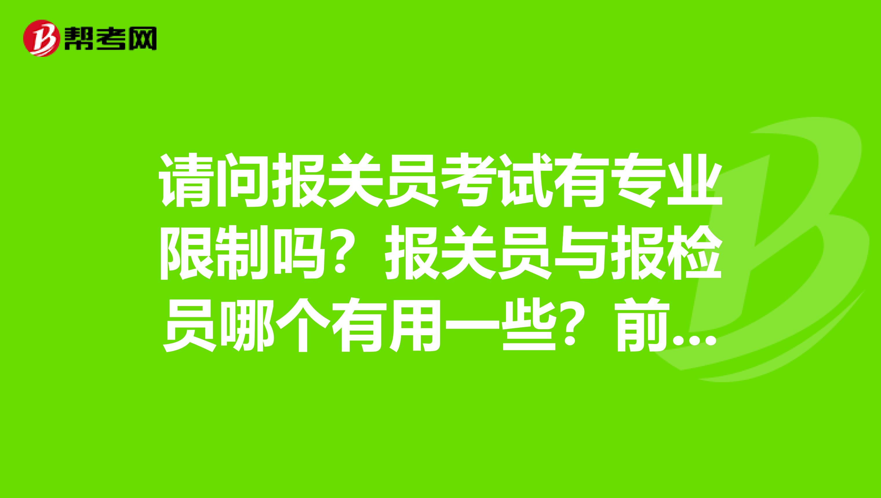 请问报关员考试有专业限制吗?报关员与报检员哪个有用一些?前同事想考