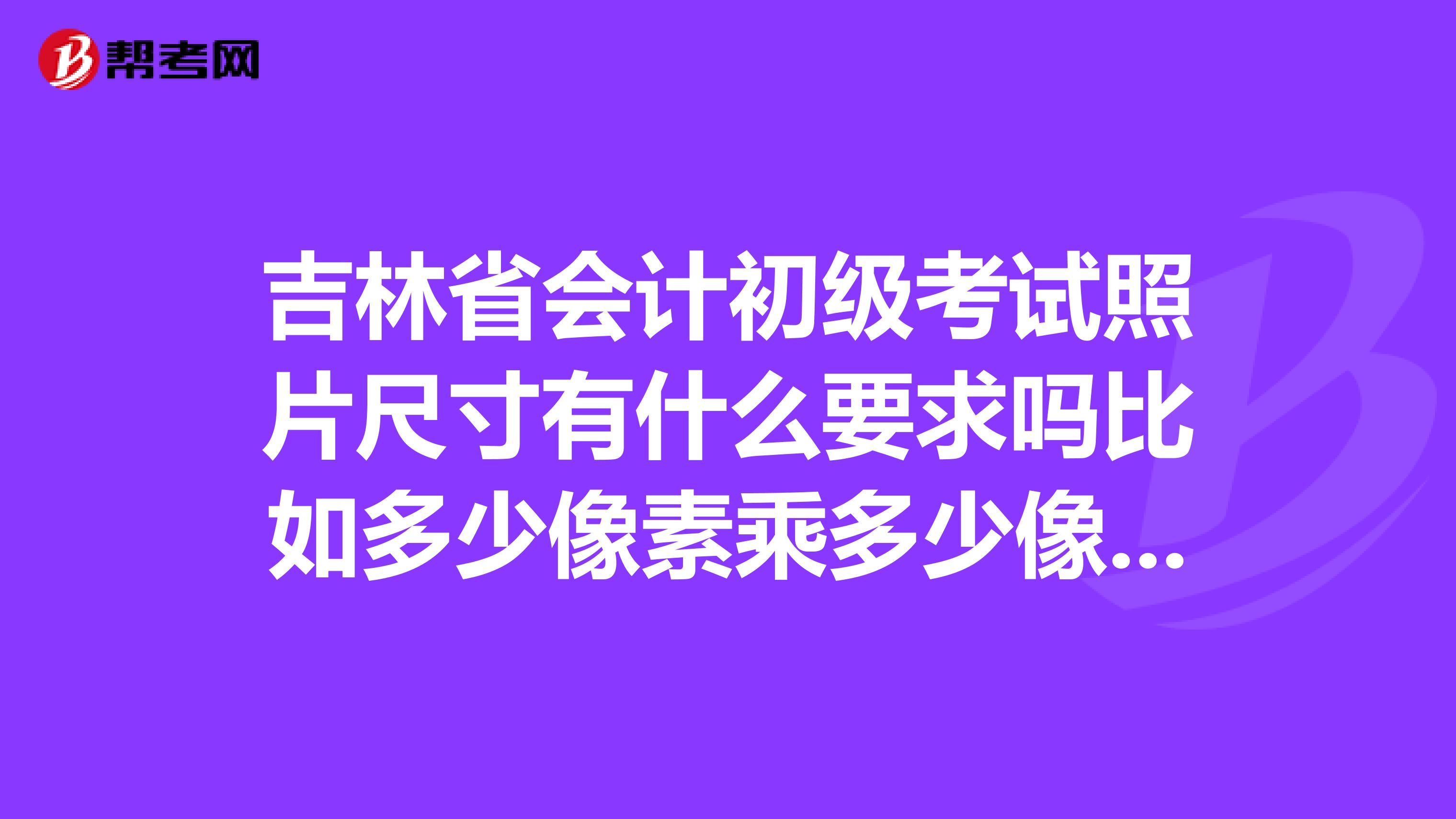 吉林省会计初级考试照片尺寸有什么要求吗比如多少像素乘多少像素报名急用啊