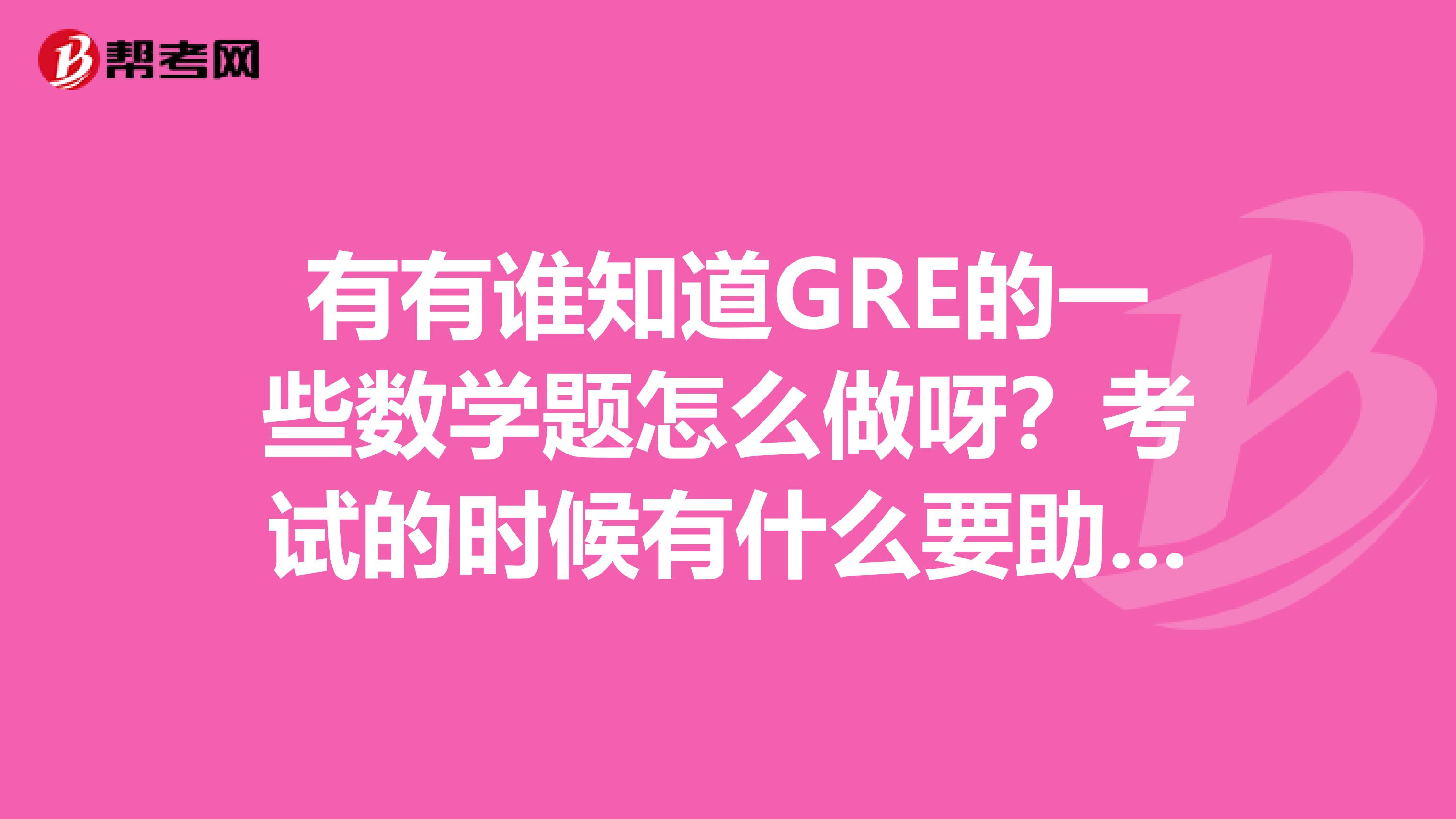 有有谁知道GRE的一些数学题怎么做呀？考试的时候有什么要助注意的吗？急急急！！！