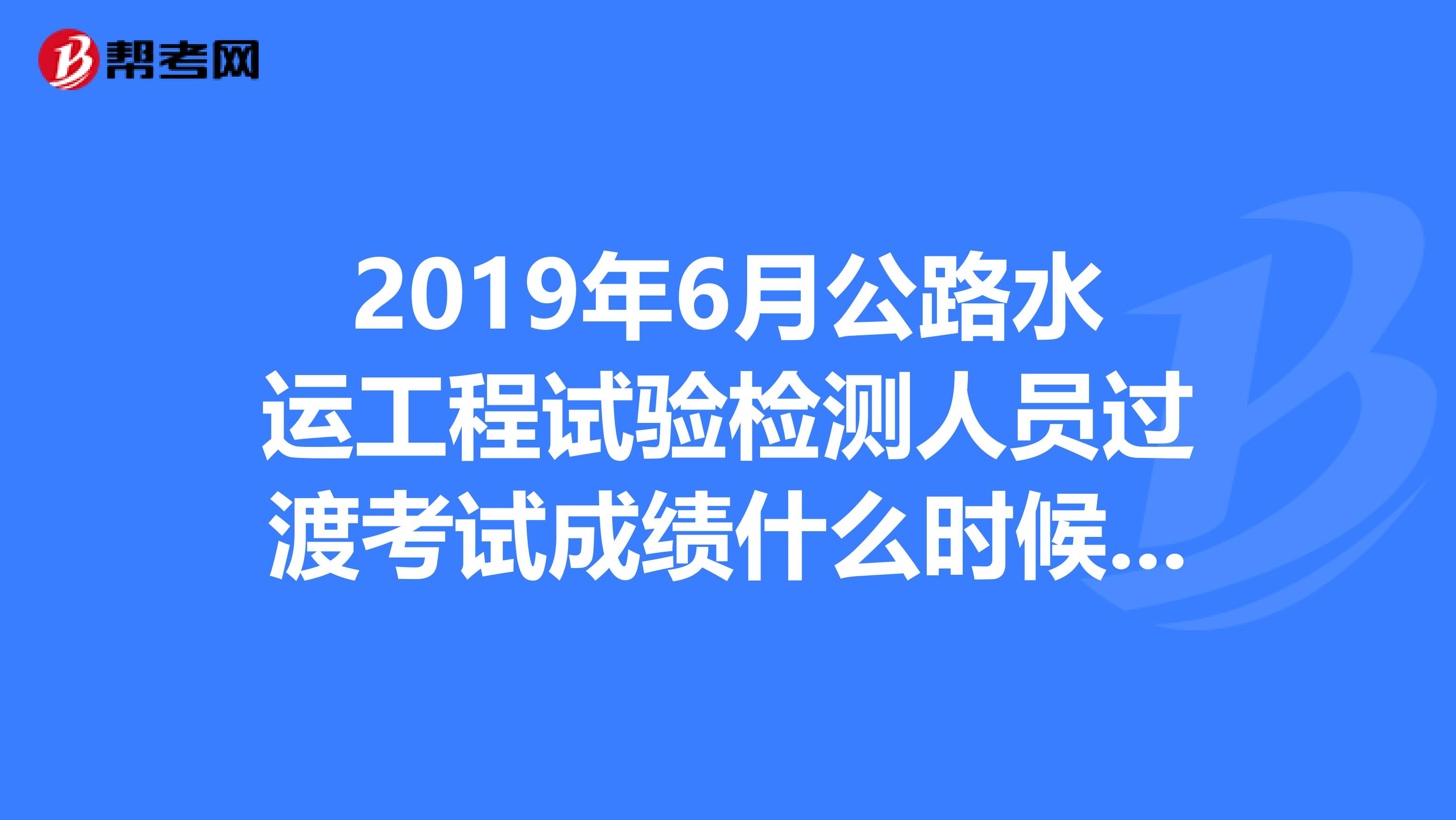 2019年6月公路水运工程试验检测人员过渡考试成绩什么时候可以查询啊？？