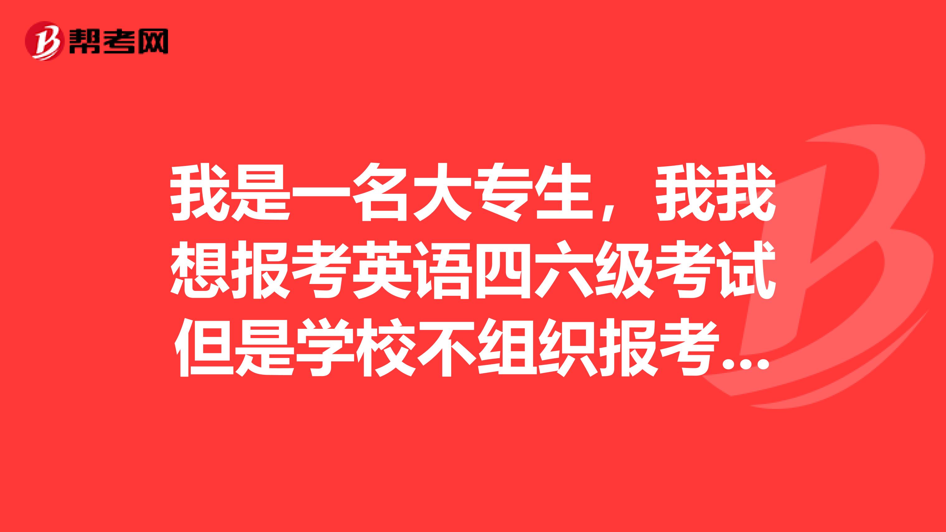 我是一名大专生,我我想报考英语四六级考试但是学校不组织报考,请问各位朋友我该如何是好