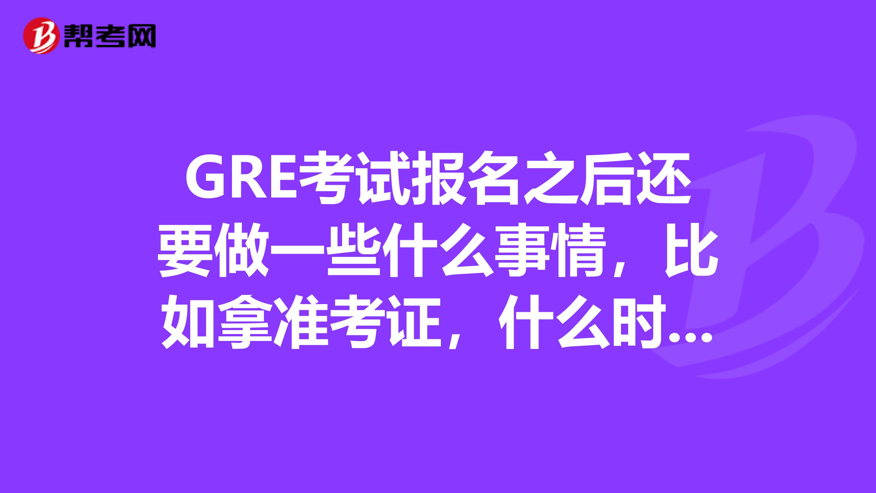 GRE考试报名之后还要做一些什么事情,比如拿准考证,什么时候拿,希望各位前辈说一下谢谢