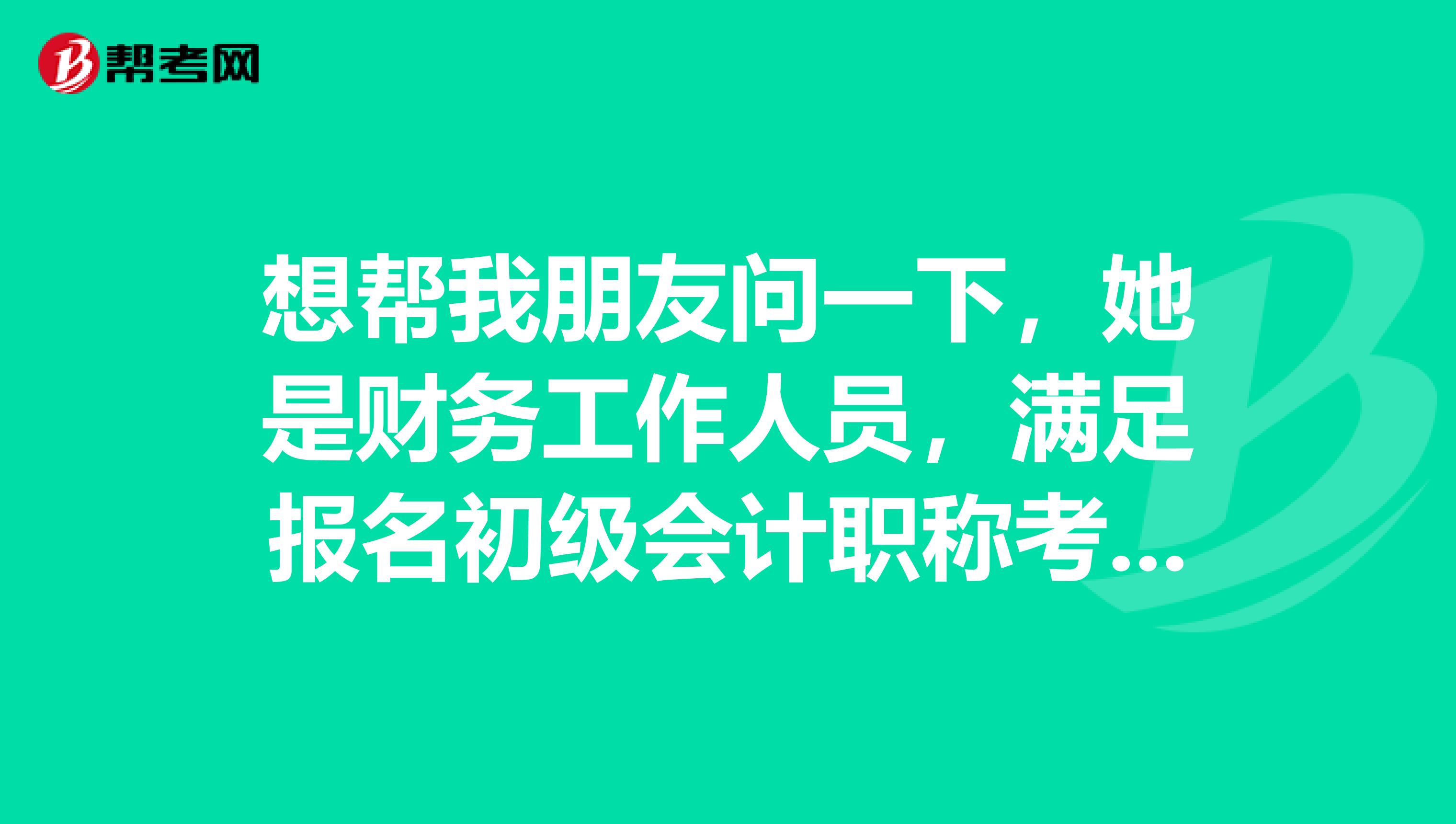 想帮我朋友问一下,她是财务工作人员,满足报名初级会计职称考试的条件吗?