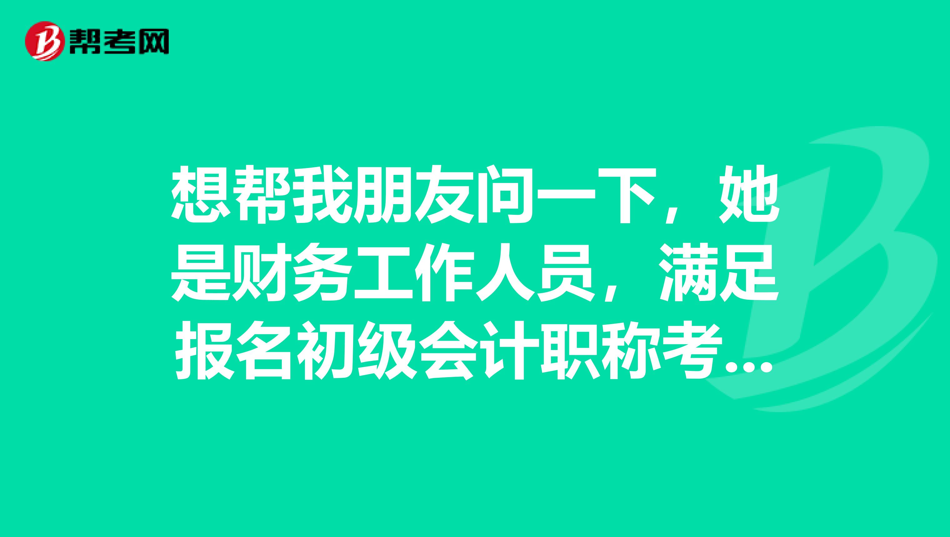 想帮我朋友问一下，她是财务工作人员，满足报名初级会计职称考试的条件吗？