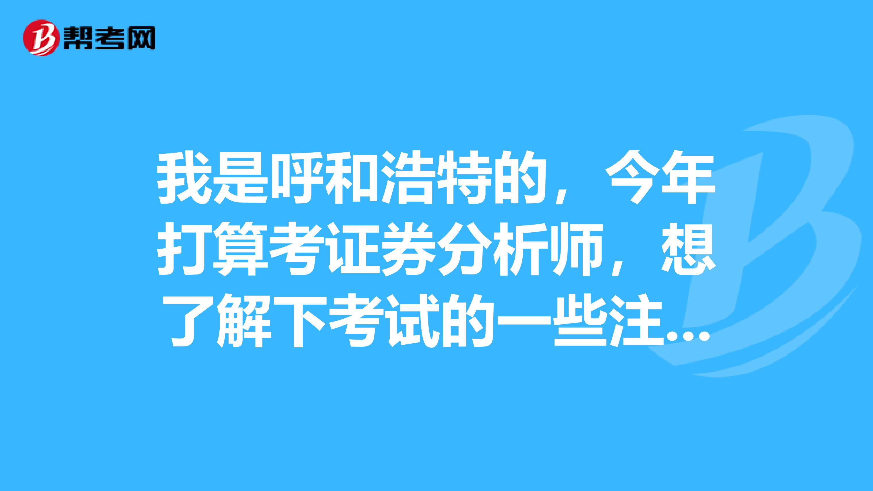 我是呼和浩特的，今年打算考证券分析师，想了解下考试的一些注意事项，能详细点就好了，谢谢。