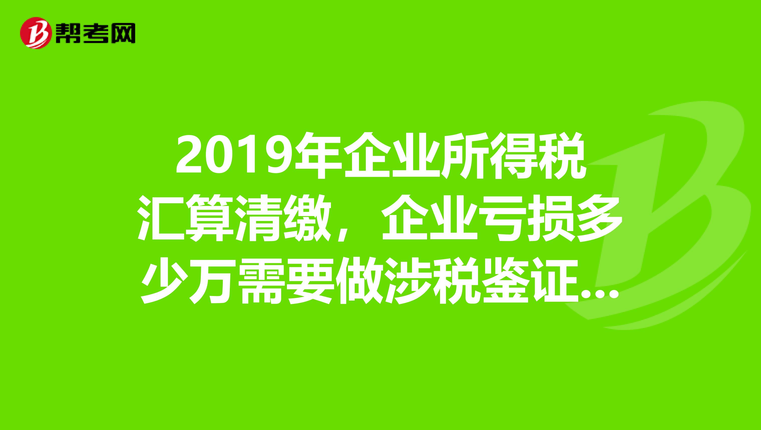 2019年企业所得税汇算清缴,企业亏损多少万需要做涉税鉴证报告?