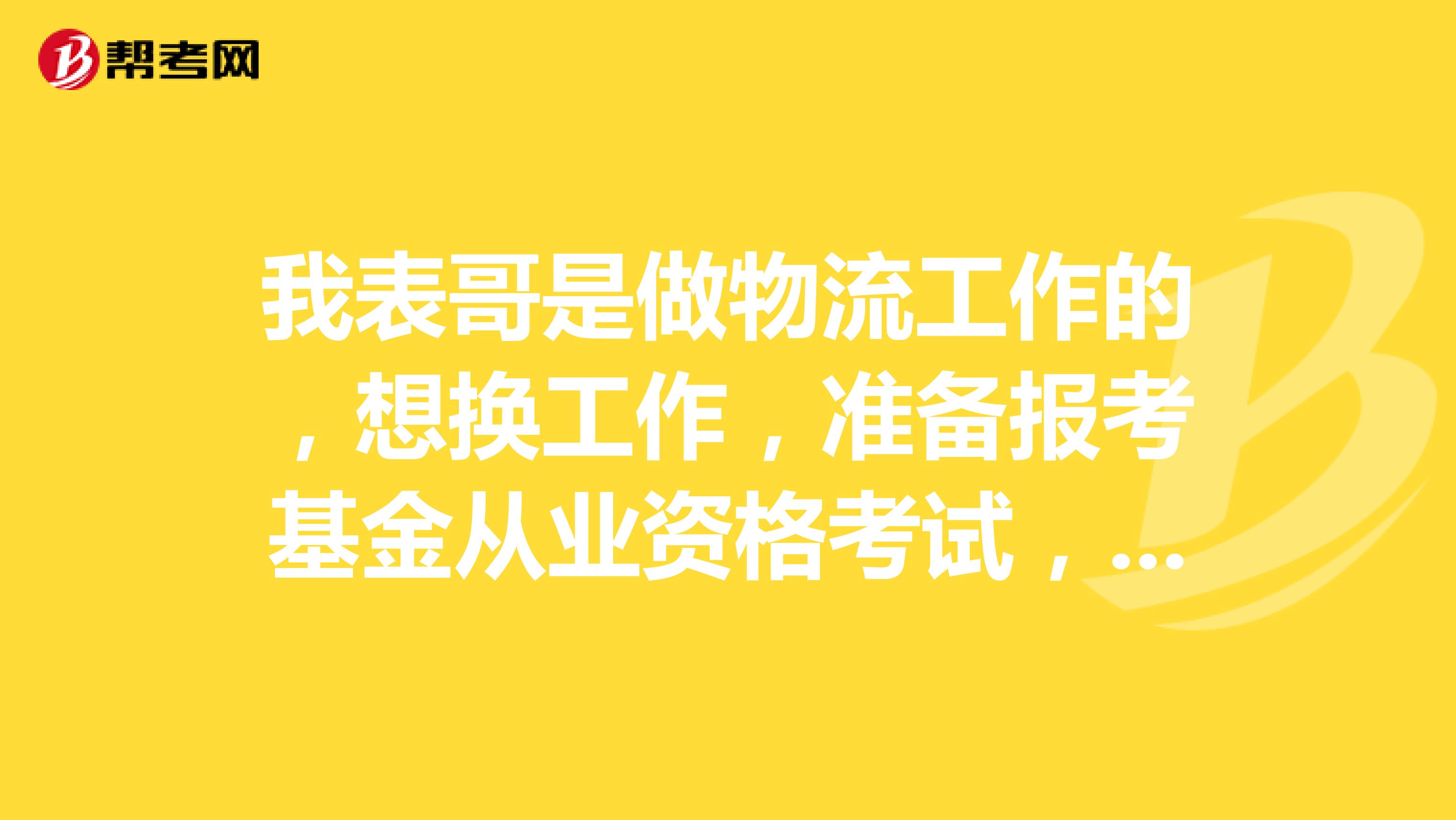 我表哥是做物流工作的,想换工作,准备报考基金从业资格考试,让帮忙问一下报考的要求