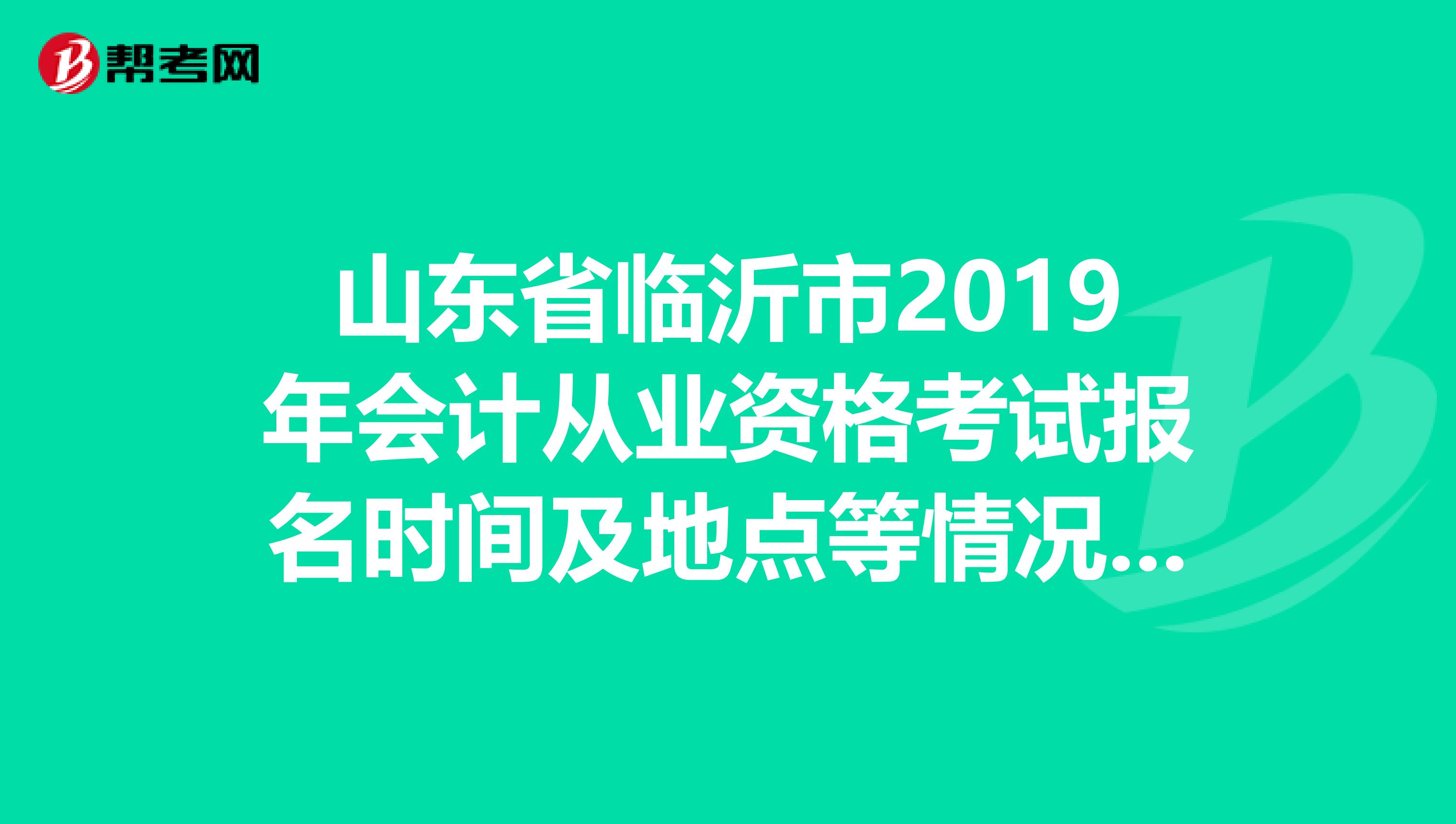 山东省临沂市2019年会计从业资格考试报名时间及地点等情况,如果有在临沂参加过考试的,麻烦您详细介绍一下.