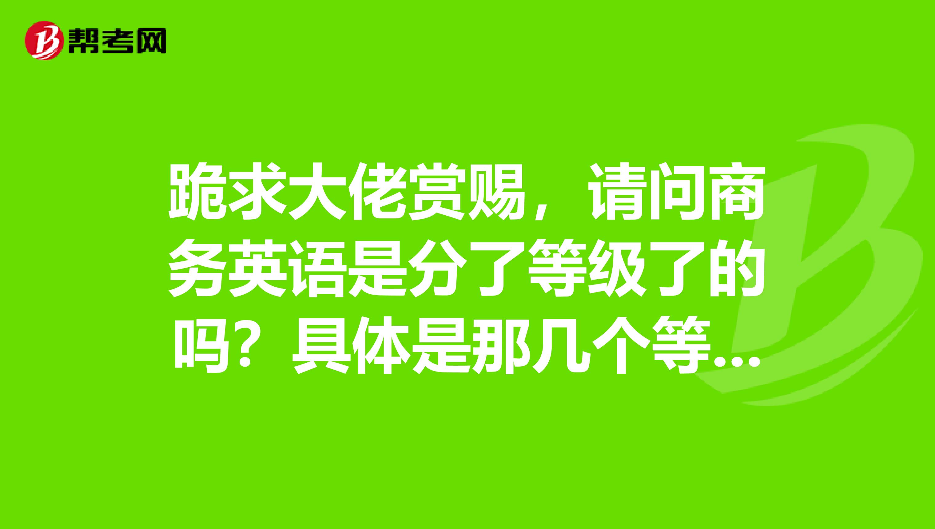跪求大佬赏赐,请问商务英语是分了等级了的吗?具体是那几个等级呢?