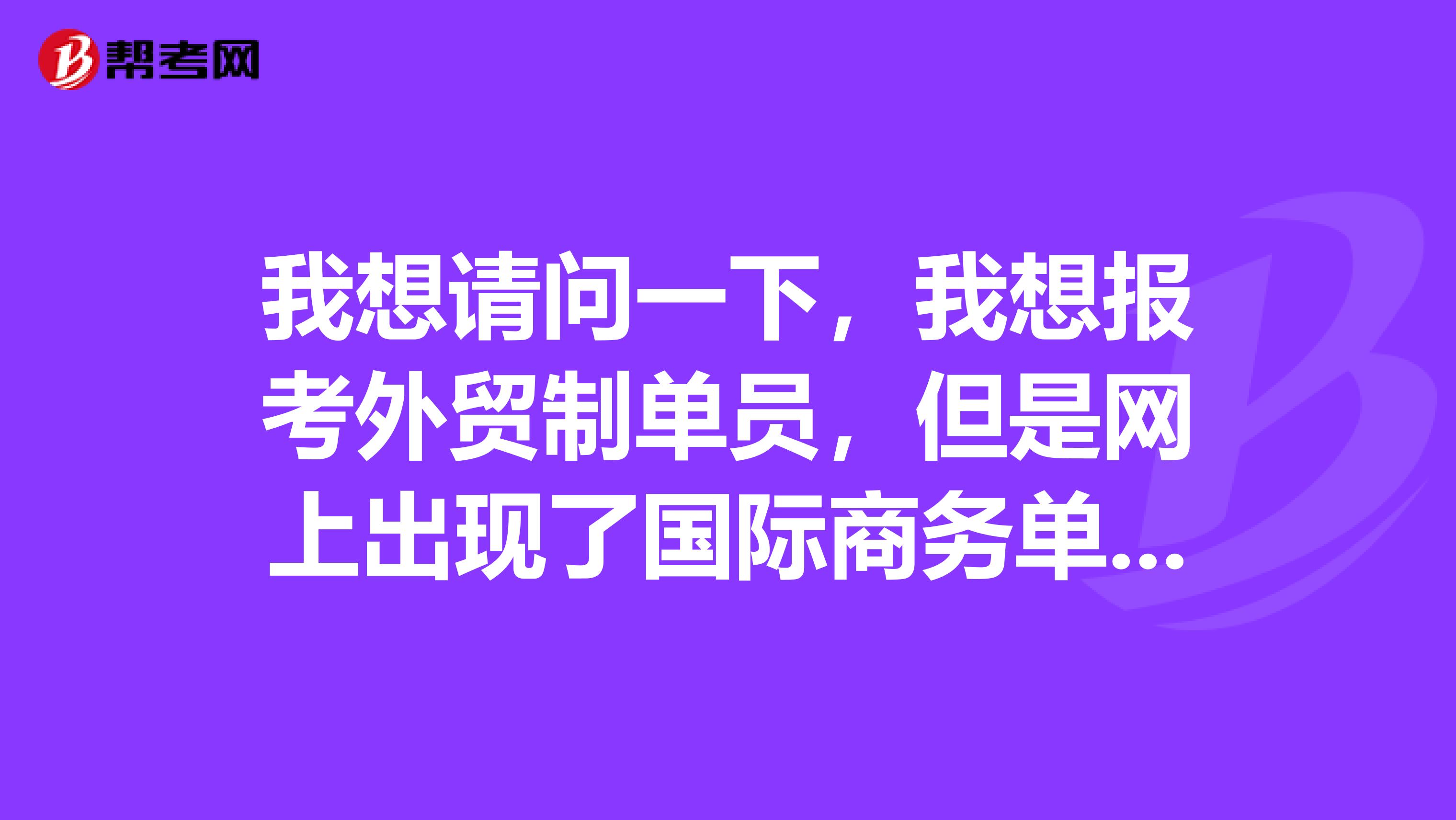 我想请问一下，我想报考外贸制单员，但是网上出现了国际商务单证员外贸单证员跟单员。。。