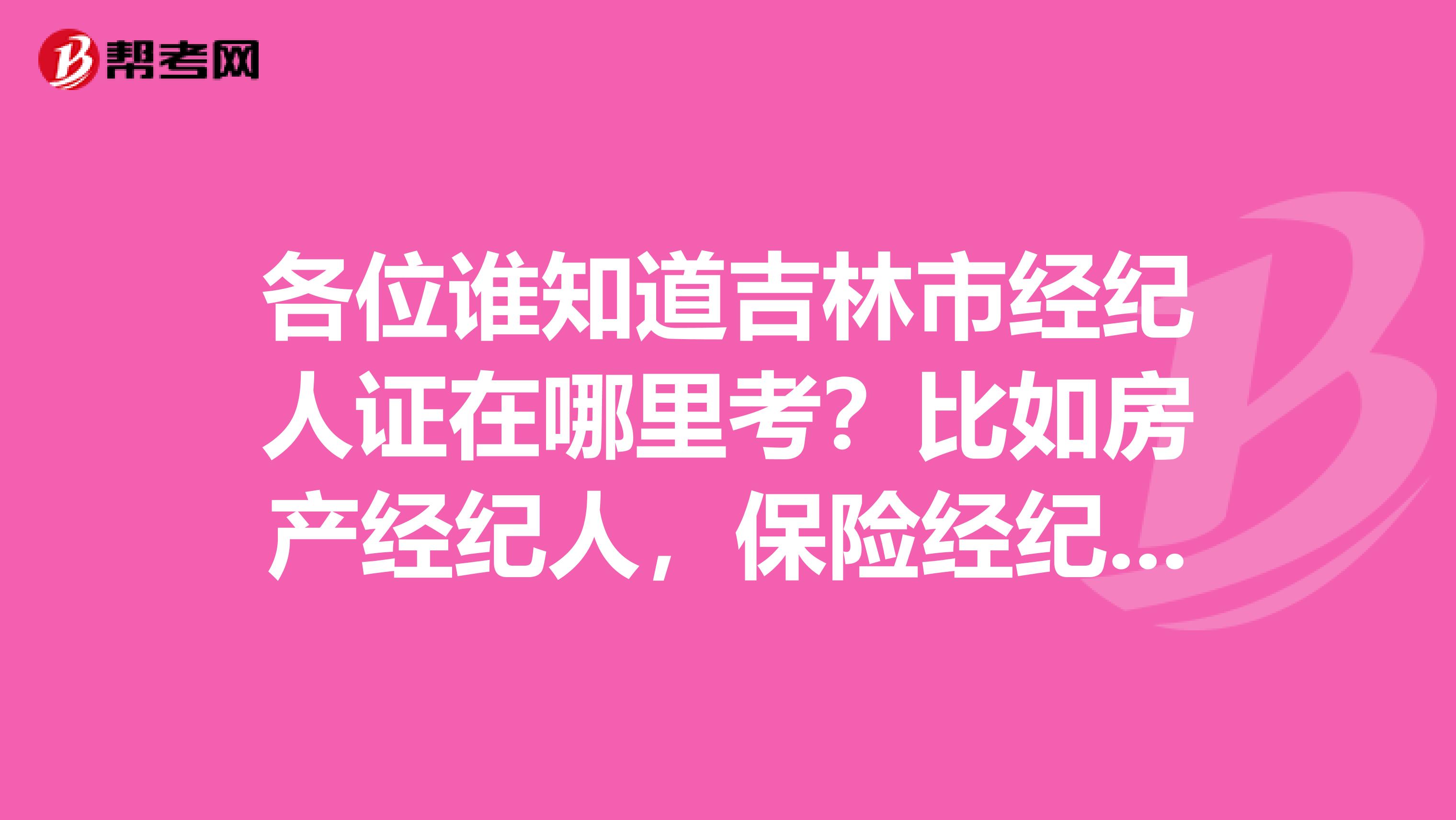 各位誰知道吉林市經紀人證在哪里考？比如房產經紀人，保險經紀人等