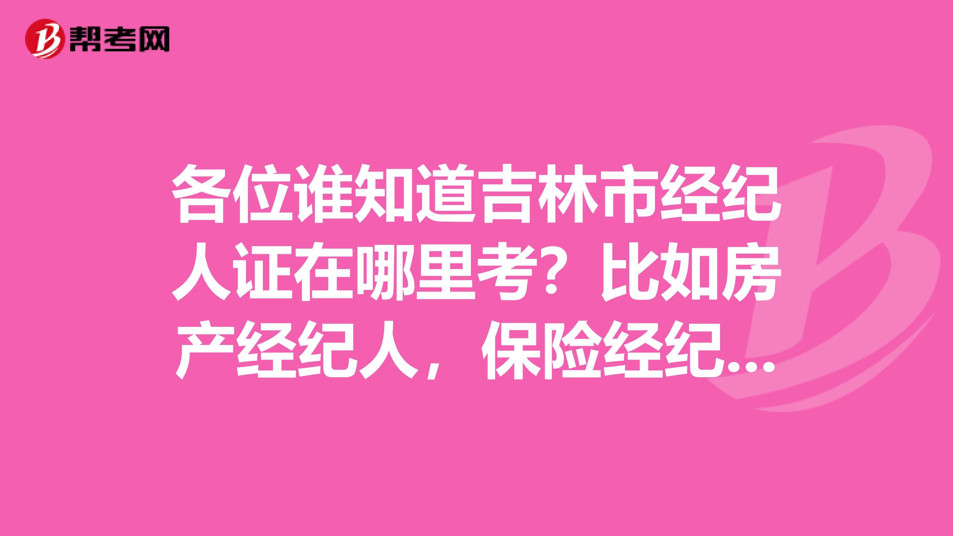 各位谁知道吉林市经纪人证在哪里考？比如房产经纪人，保险经纪人等