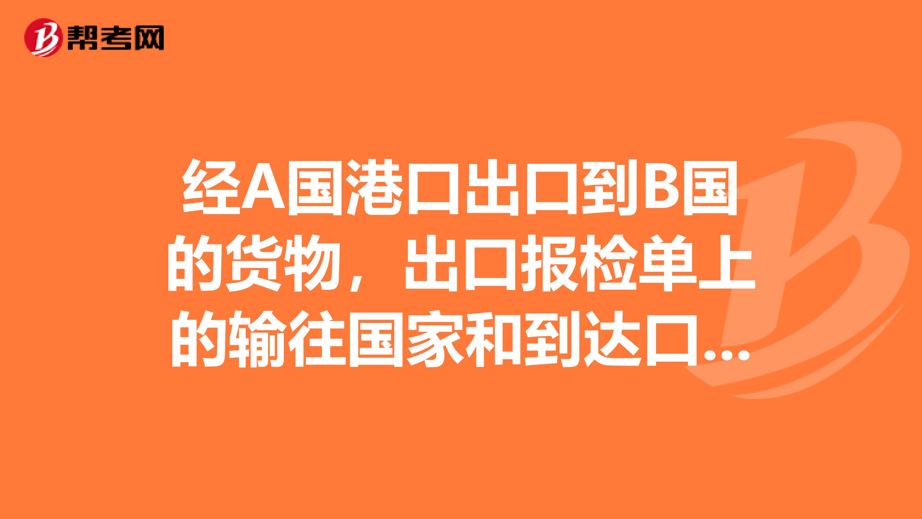 经A国港口出口到B国的货物,出口报检单上的输往国家和到达口岸应该怎么写?