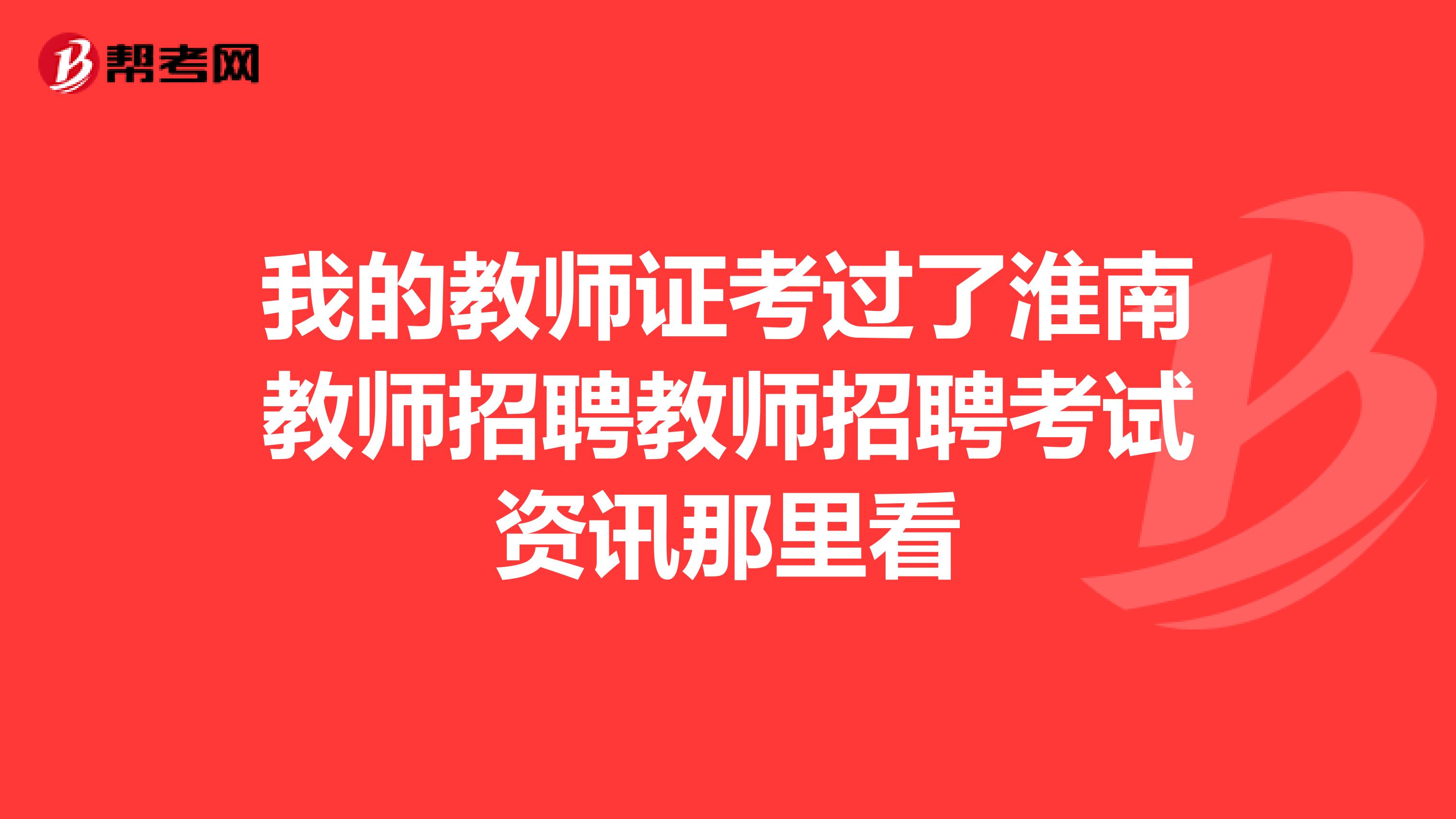 我的教师证考过了淮南教师招聘教师招聘考试资讯那里看