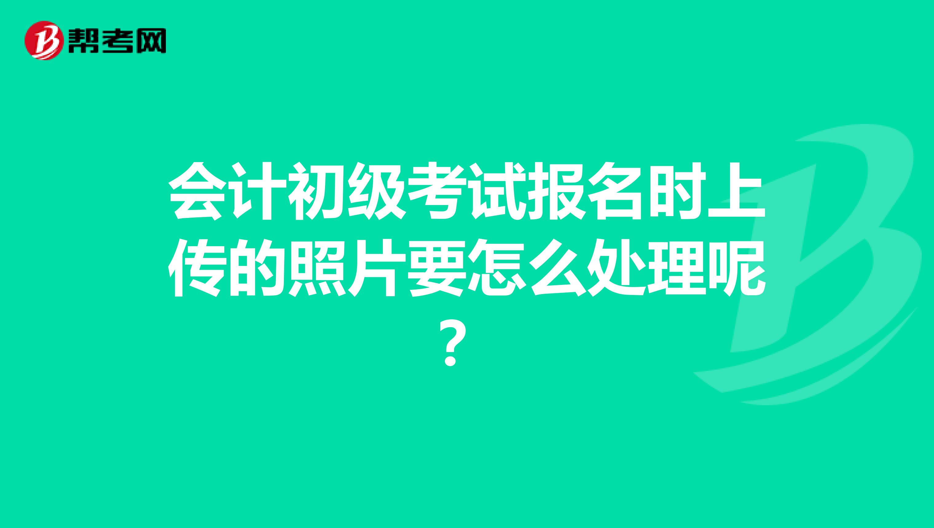 会计初级考试报名时上传的照片要怎么处理呢?