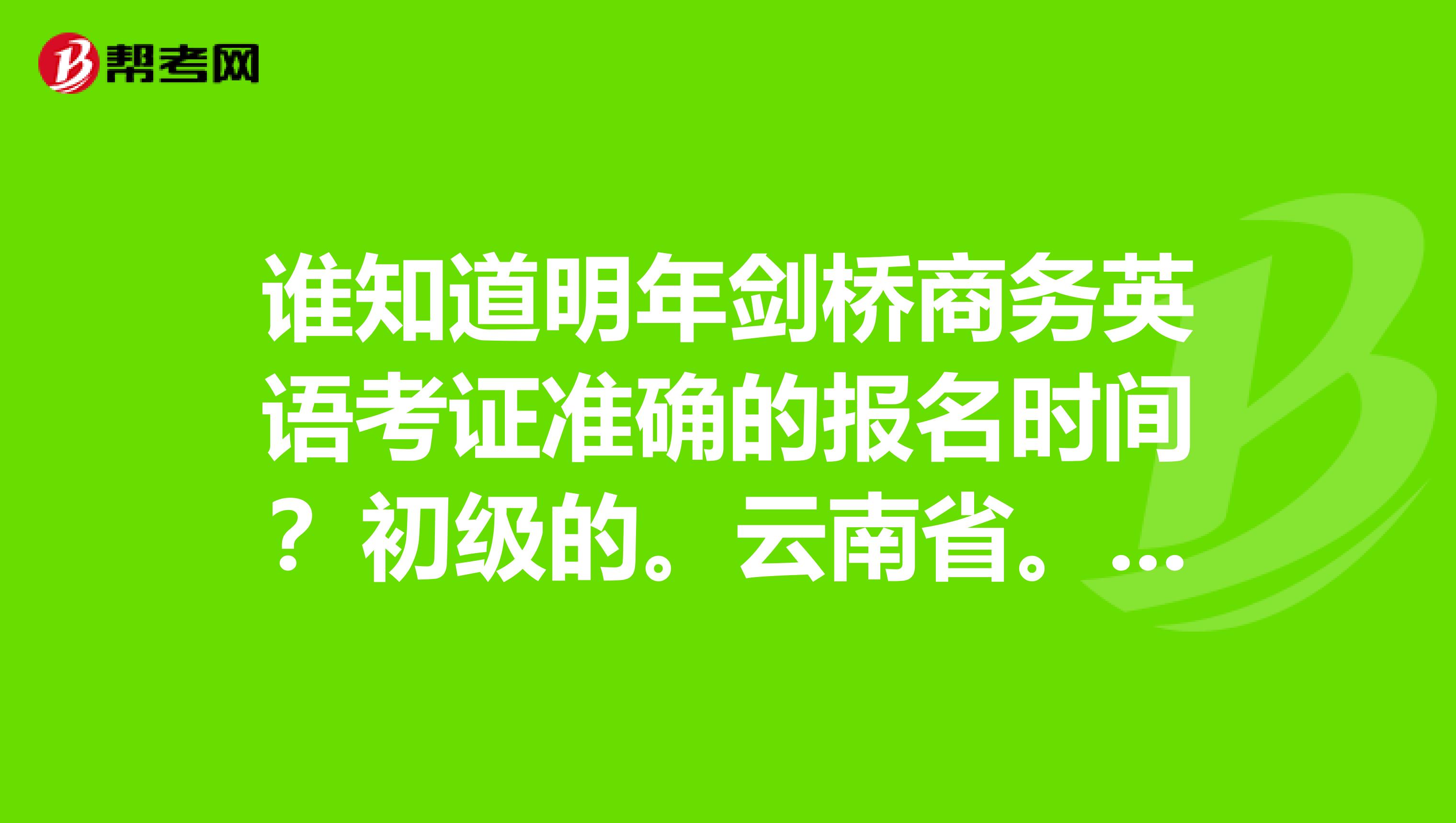 谁知道明年剑桥商务英语考证准确的报名时间?初级的。云南省。谢谢啦今年的是不是已经截止了?