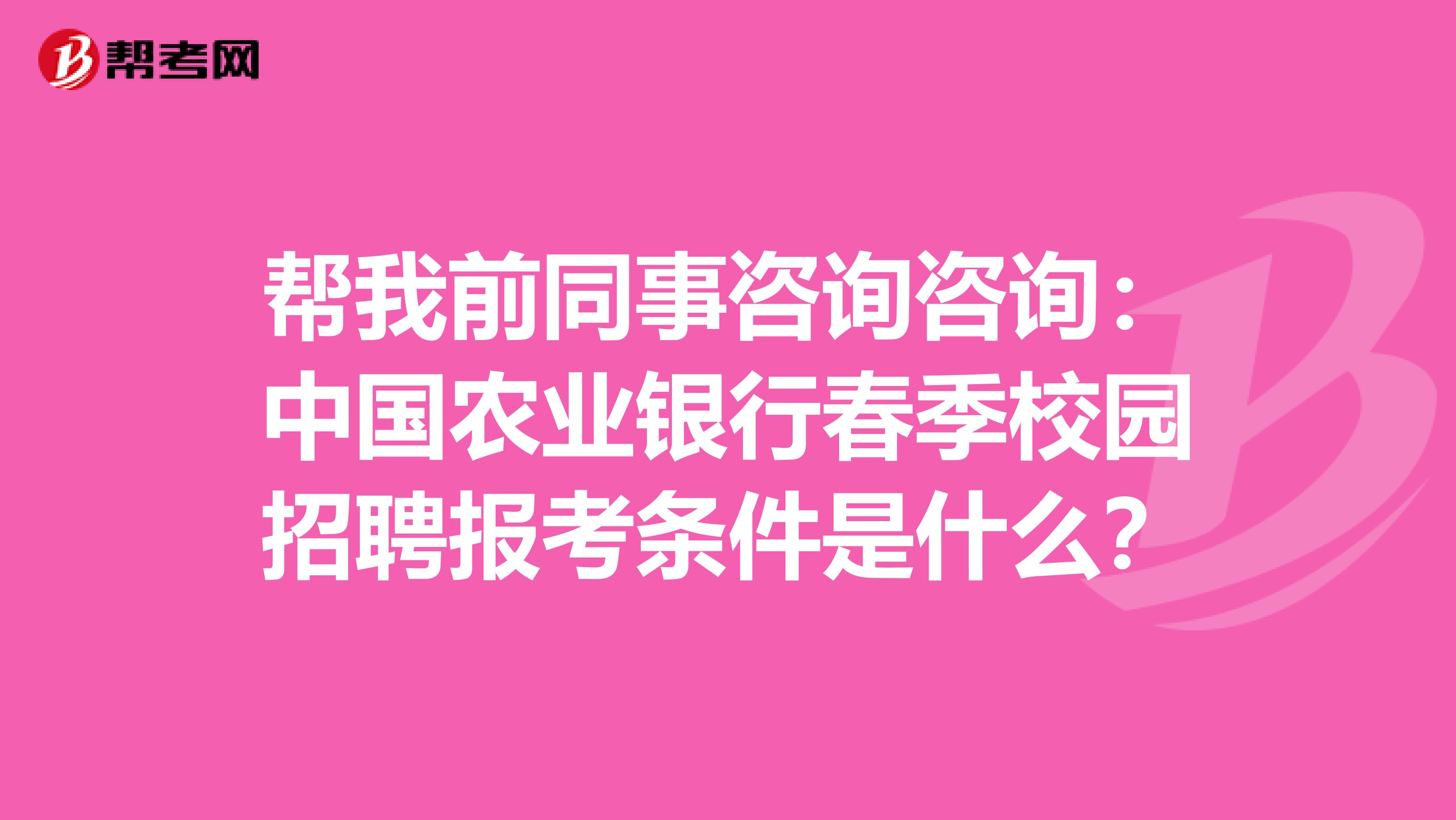 帮我前同事咨询咨询：中国农业银行春季校园招聘报考条件是什么？
