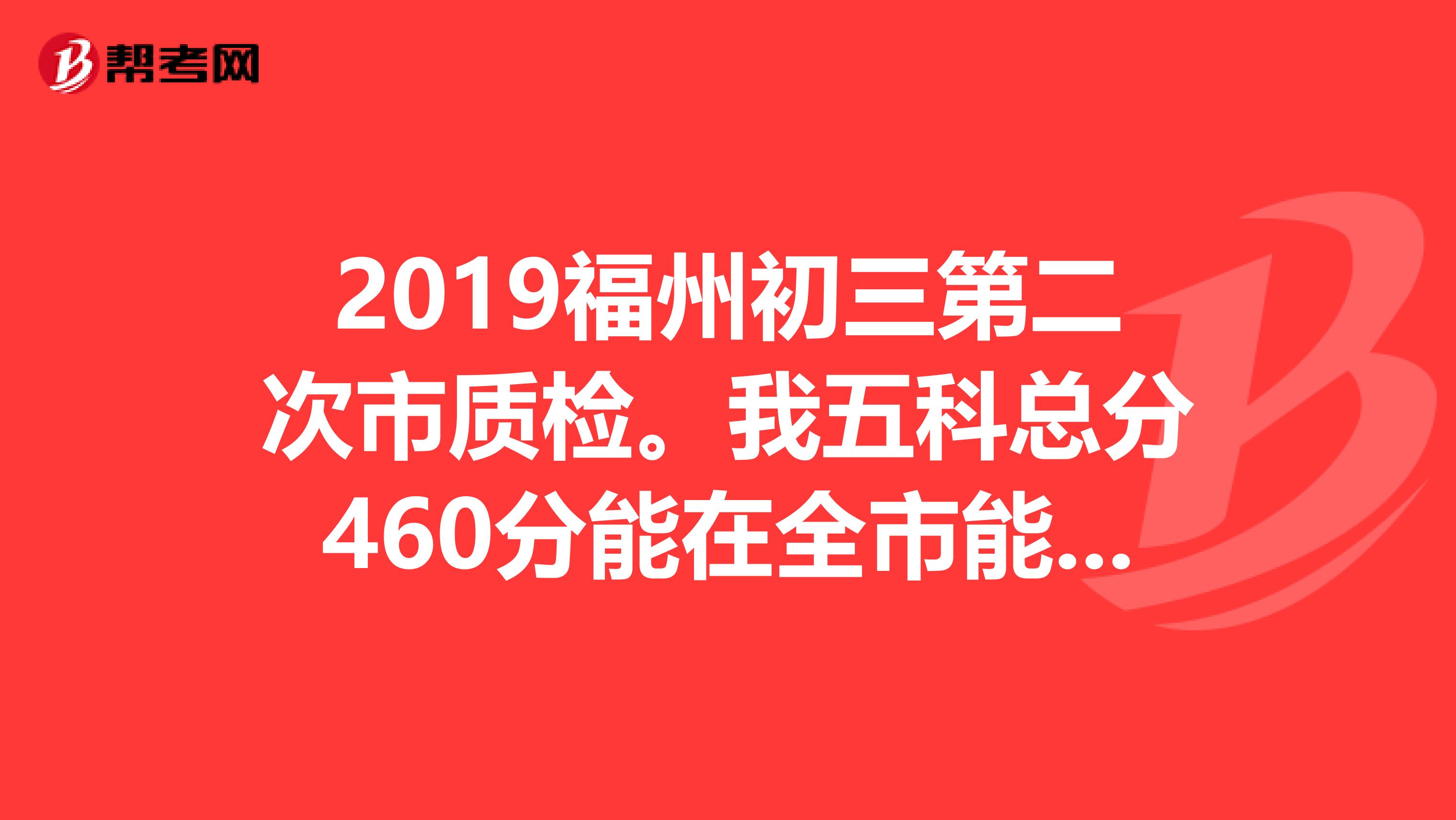 2019福州初三第二次市质检。我五科总分460分能在全市能排多少名。具体排名什么时候出来