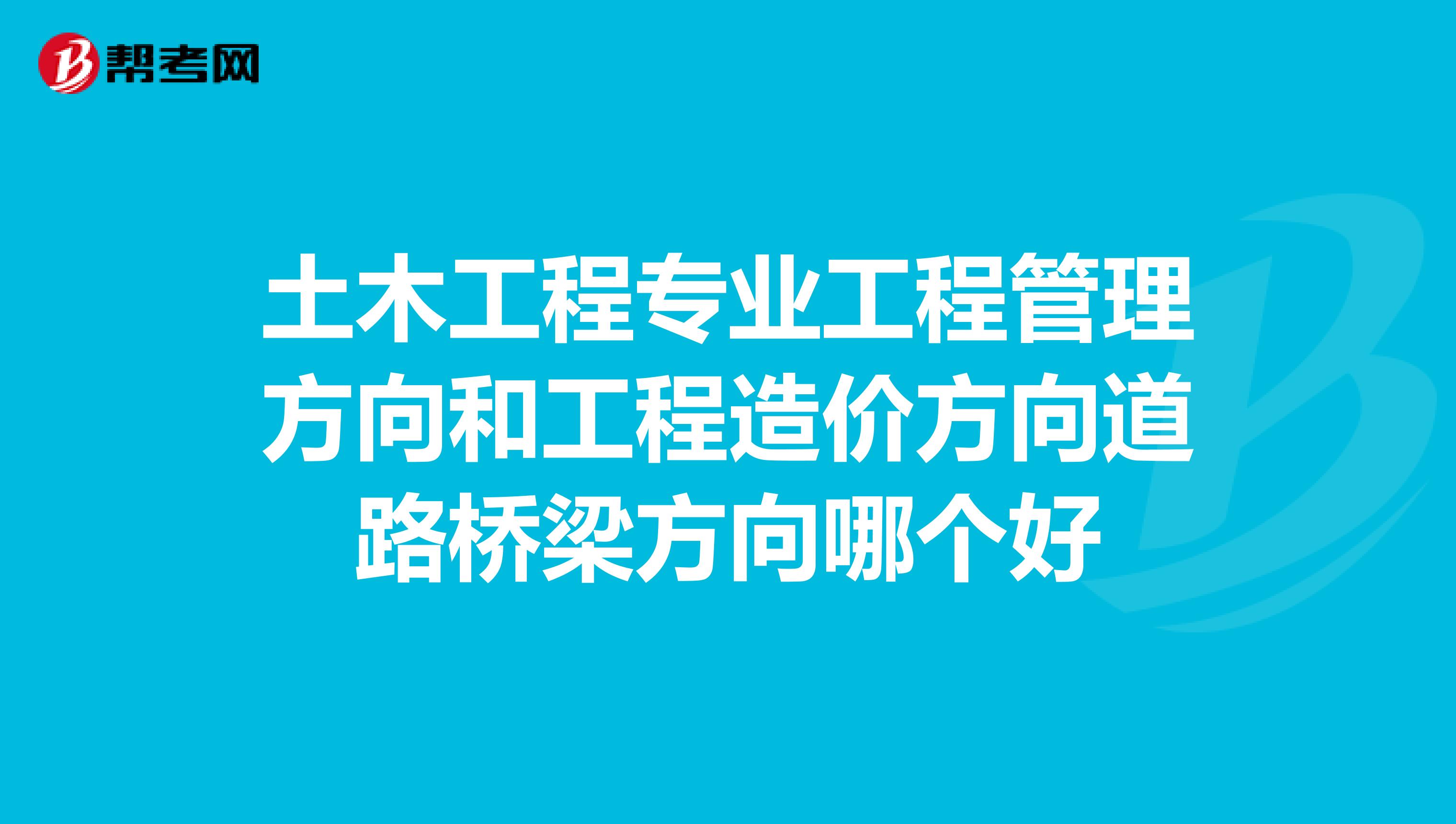 土木工程专业工程管理方向和工程造价方向道路桥梁方向哪个好