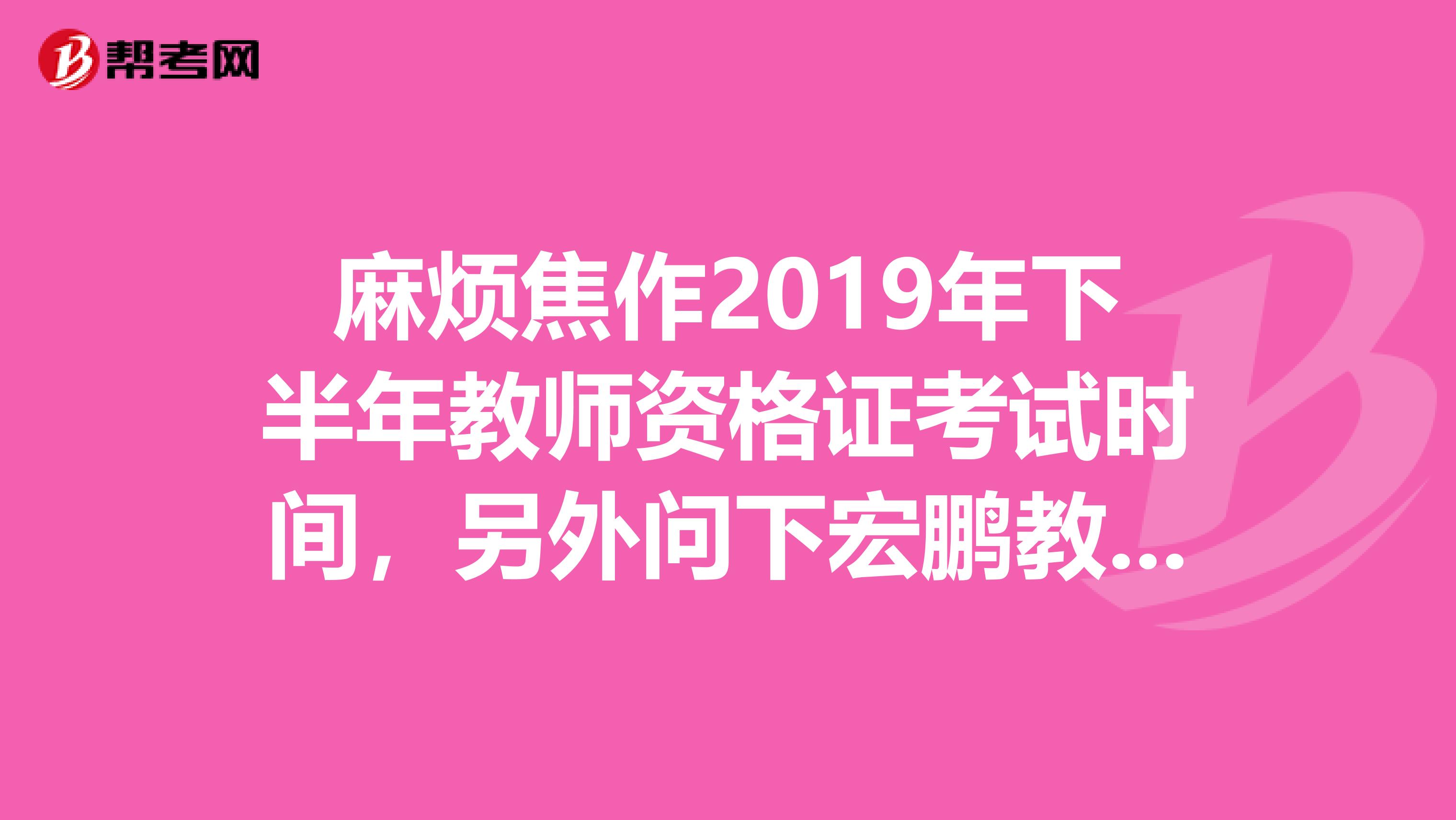 麻煩焦作2019年下半年教師資格證考試時間，另外問下宏鵬教育教師資格培訓班怎么樣？謝謝。