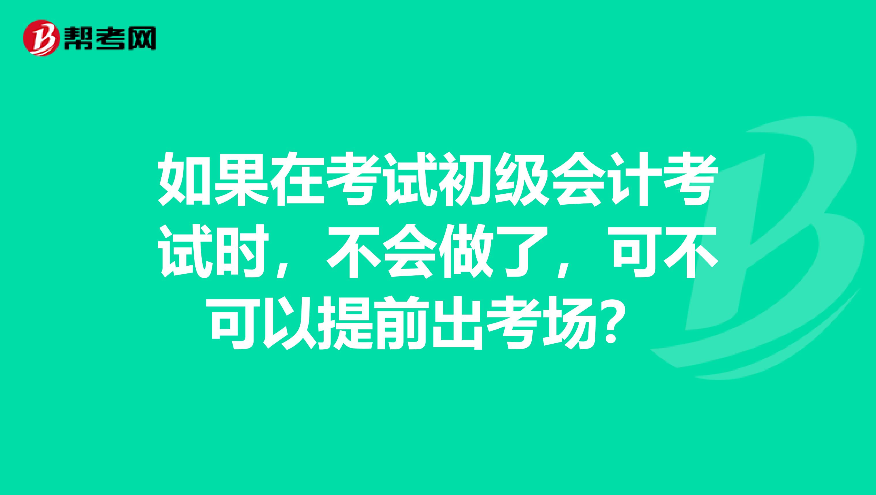 如果在考試初級會計考試時，不會做了，可不可以提前出考場？ 