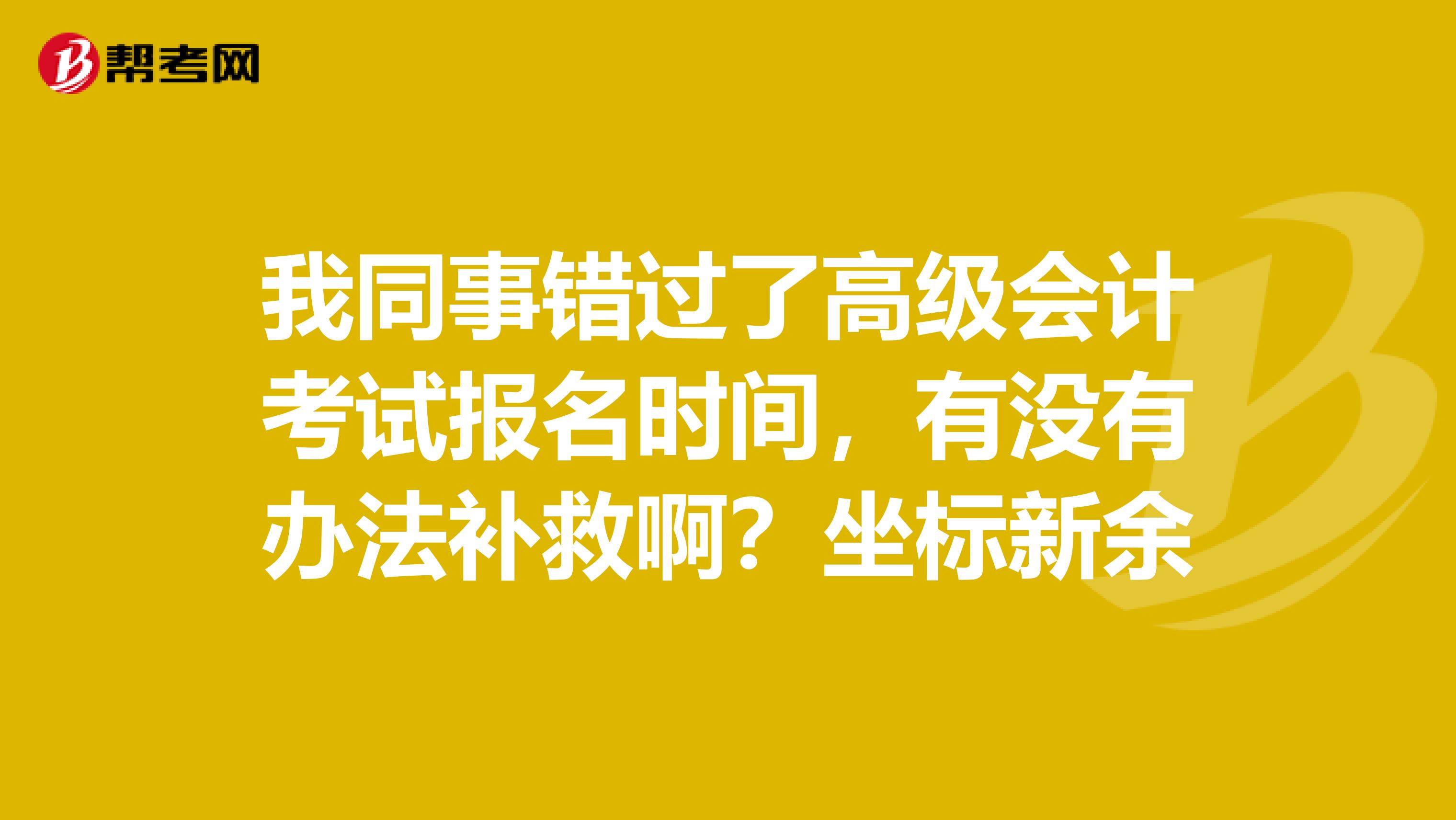 我同事錯過了高級會計(jì)考試報名時間，有沒有辦法補(bǔ)救??？坐標(biāo)新余