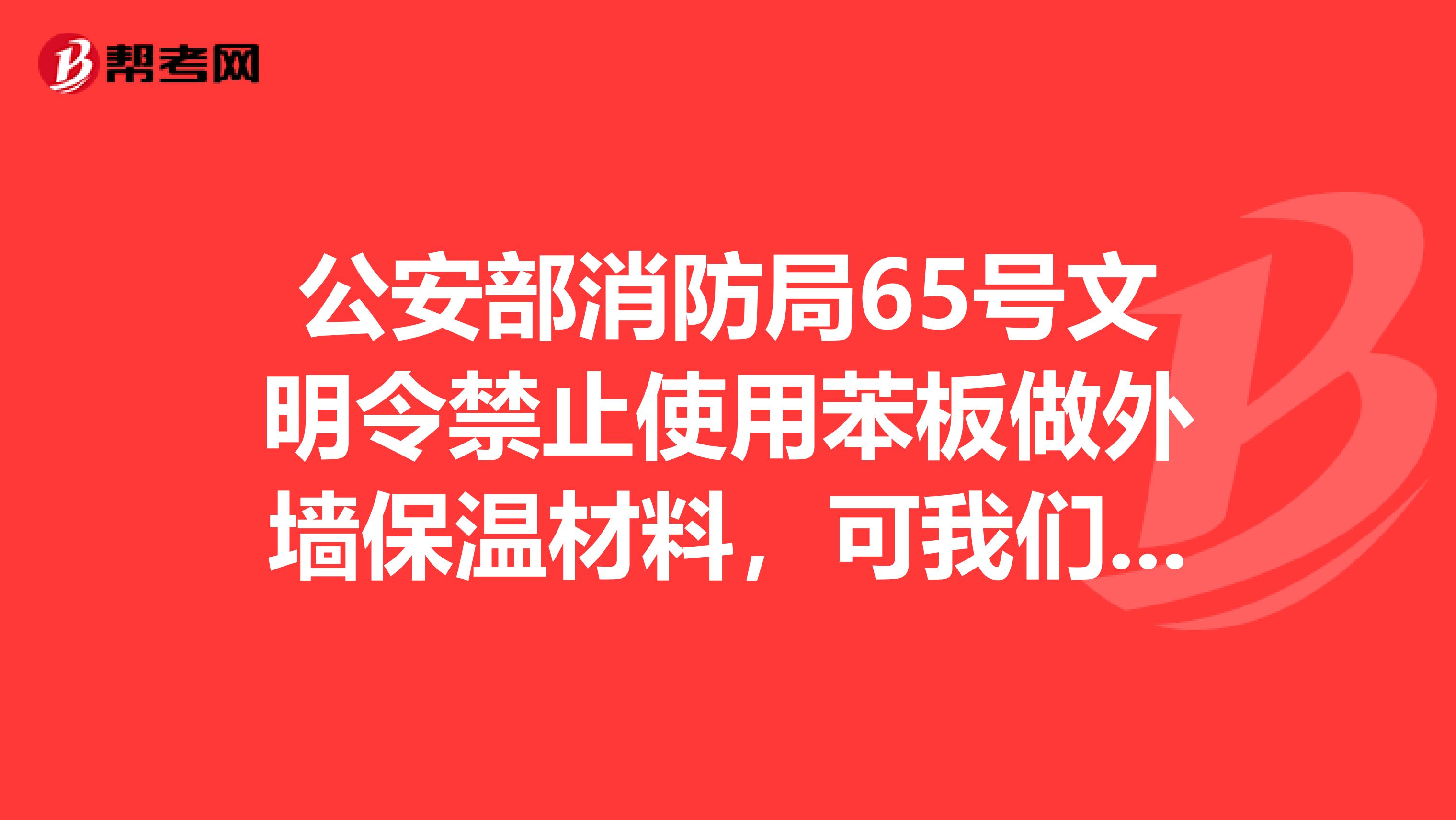 公安部消防局65号文明令禁止使用苯板做外墙保温材料,可我们这里还有很多公司在继续使用苯板做外墙保温。