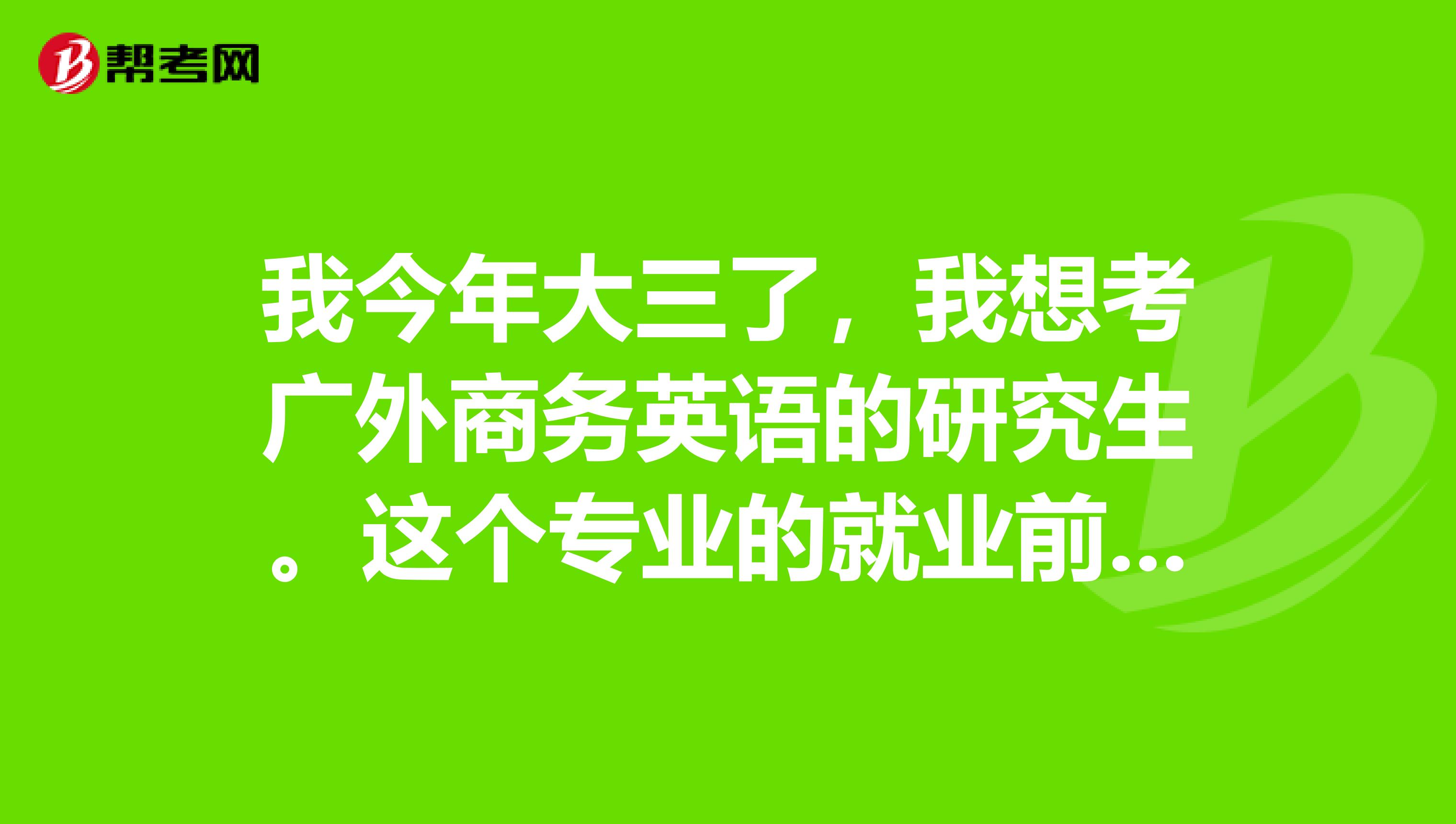 我今年大三了,我想考广外商务英语的研究生。这个专业的就业前景怎么样呀?我该怎么准备呢?如果有同考的