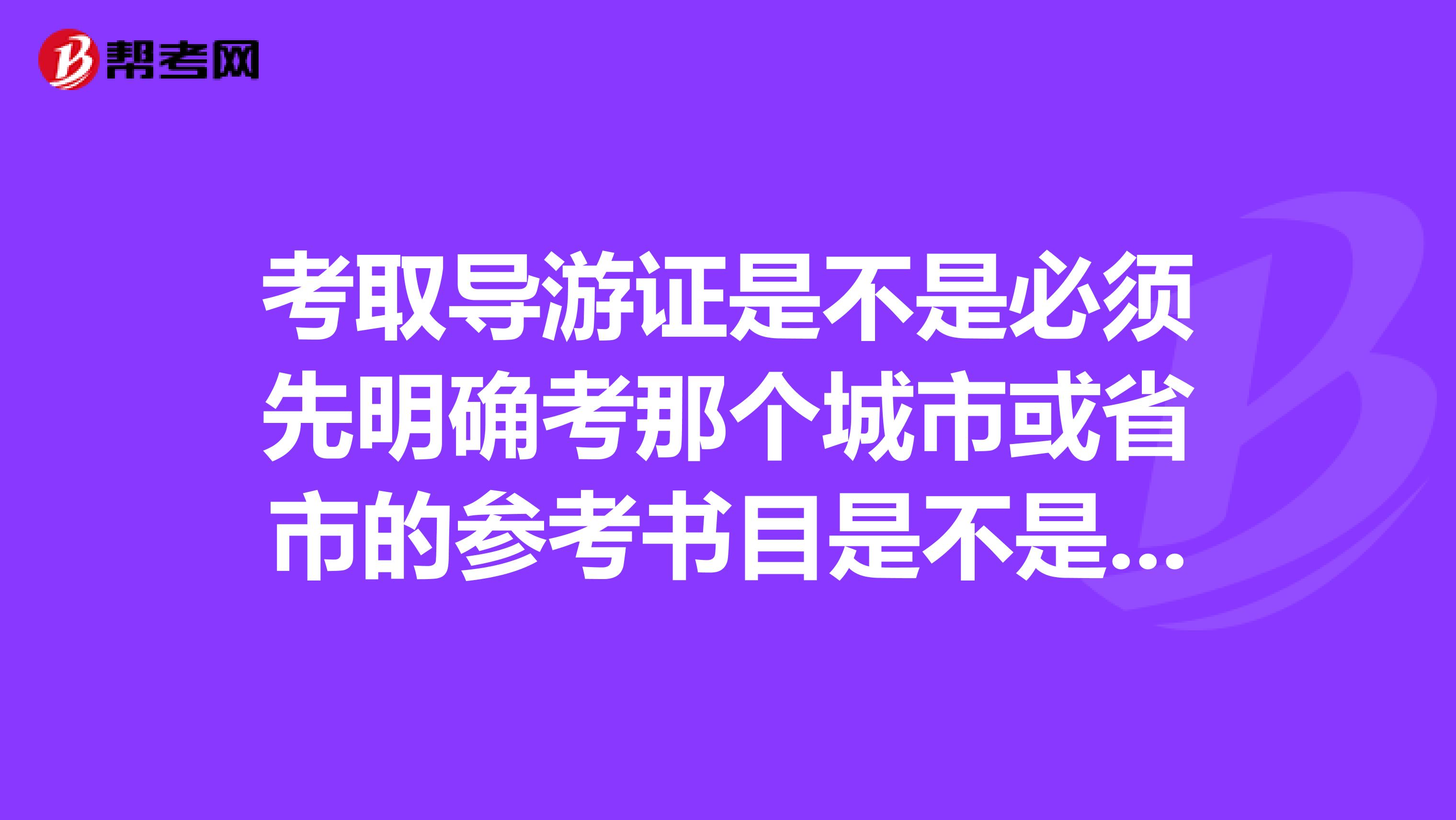 考取导游证是不是必须先明确考那个城市或省市的参考书目是不是都不一样啊