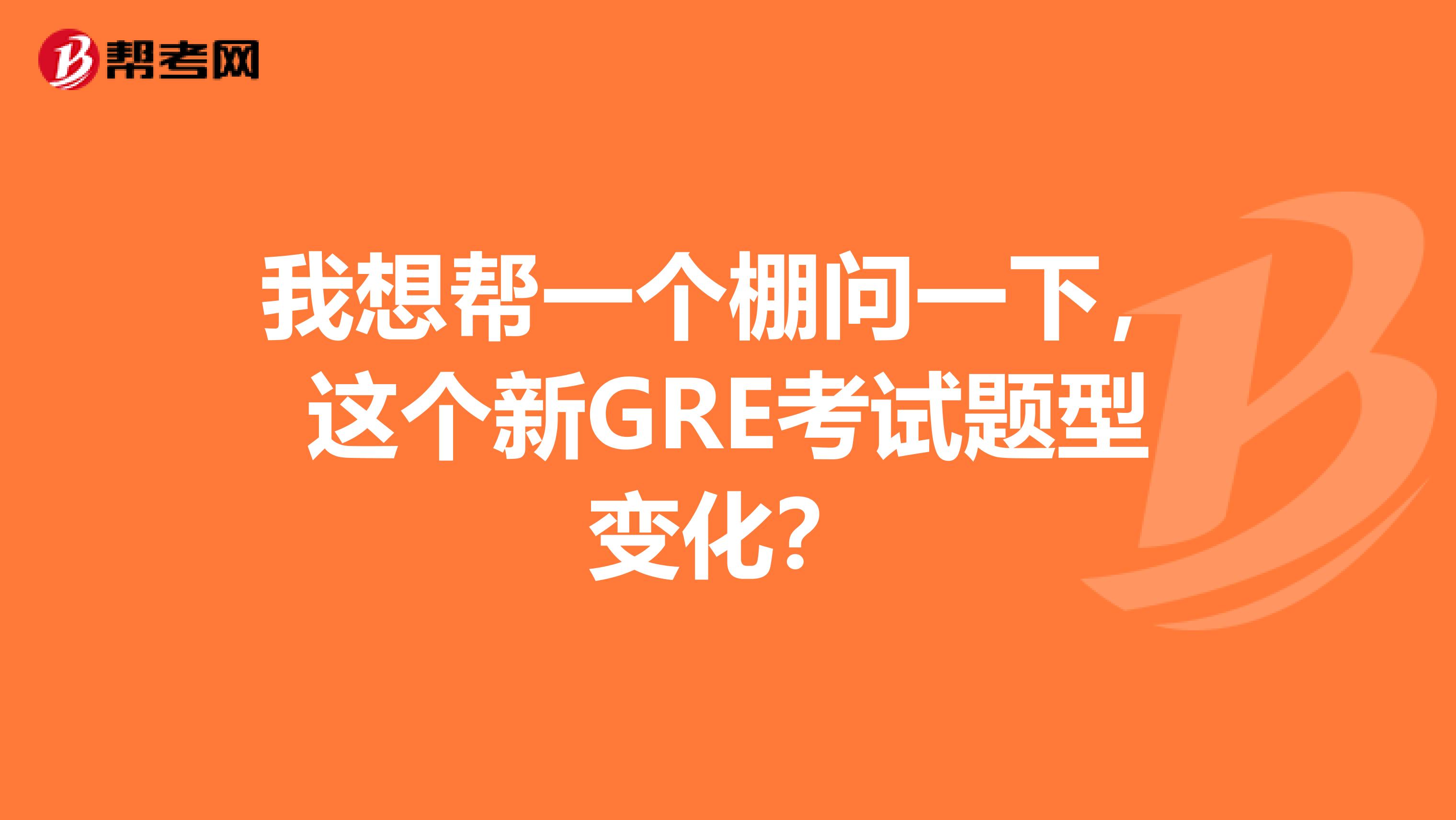 我想帮一个棚问一下,这个新GRE考试题型变化?