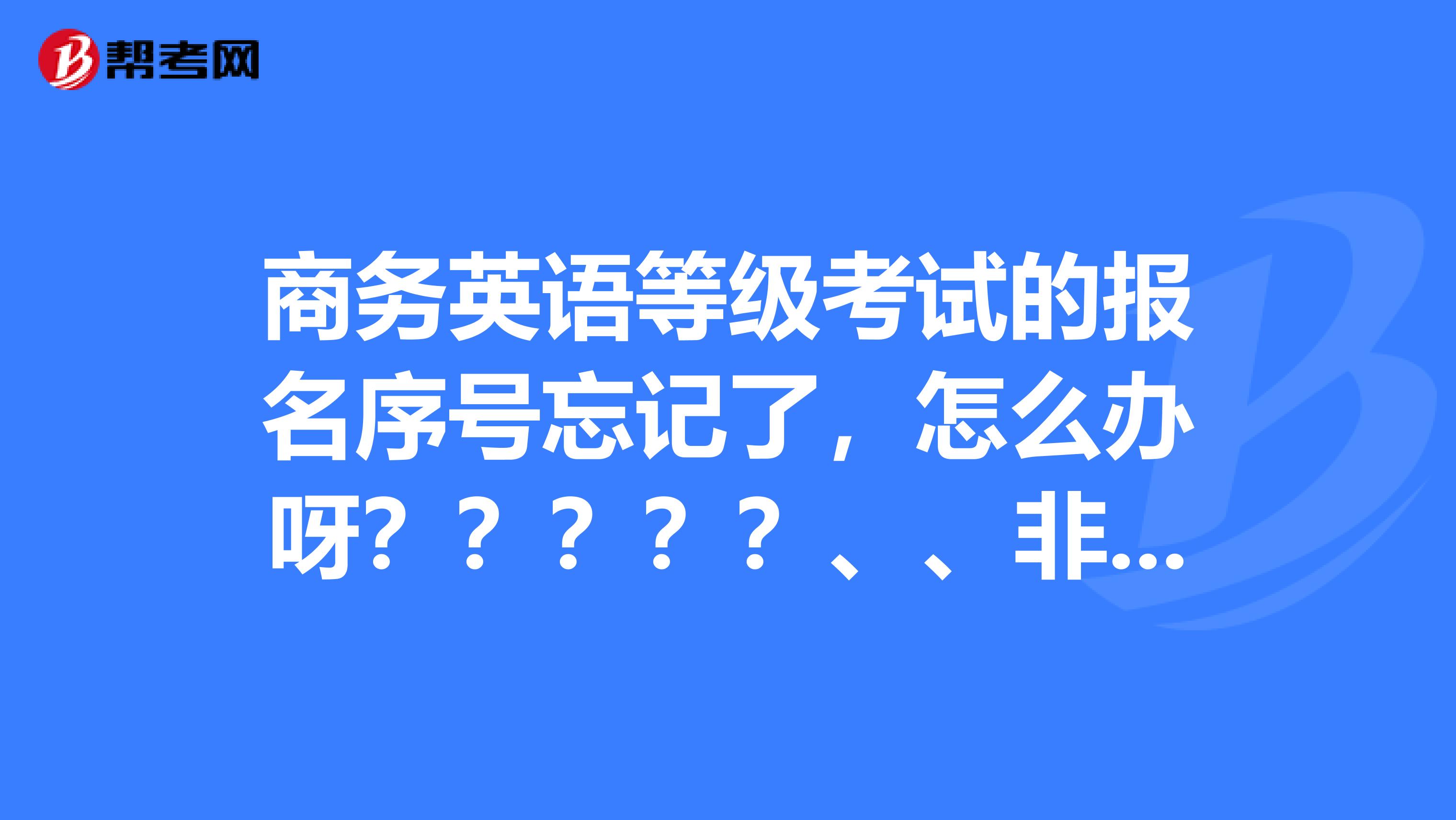 商务英语等级考试的报名序号忘记了，怎么办呀？？？？？、、非常急