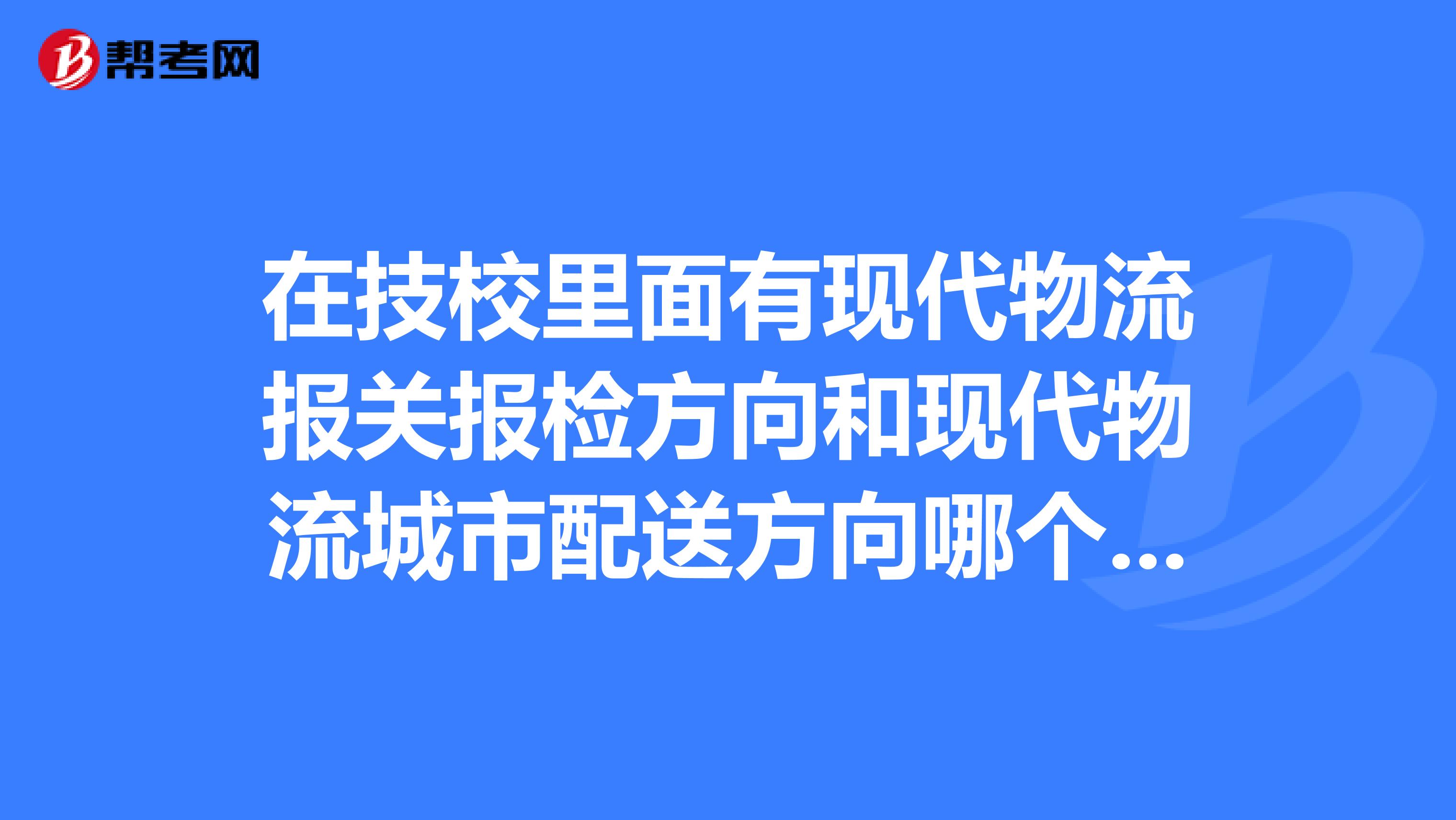 在技校里面有现代物流报关报检方向和现代物流城市配送方向哪个好，帮我分析一下