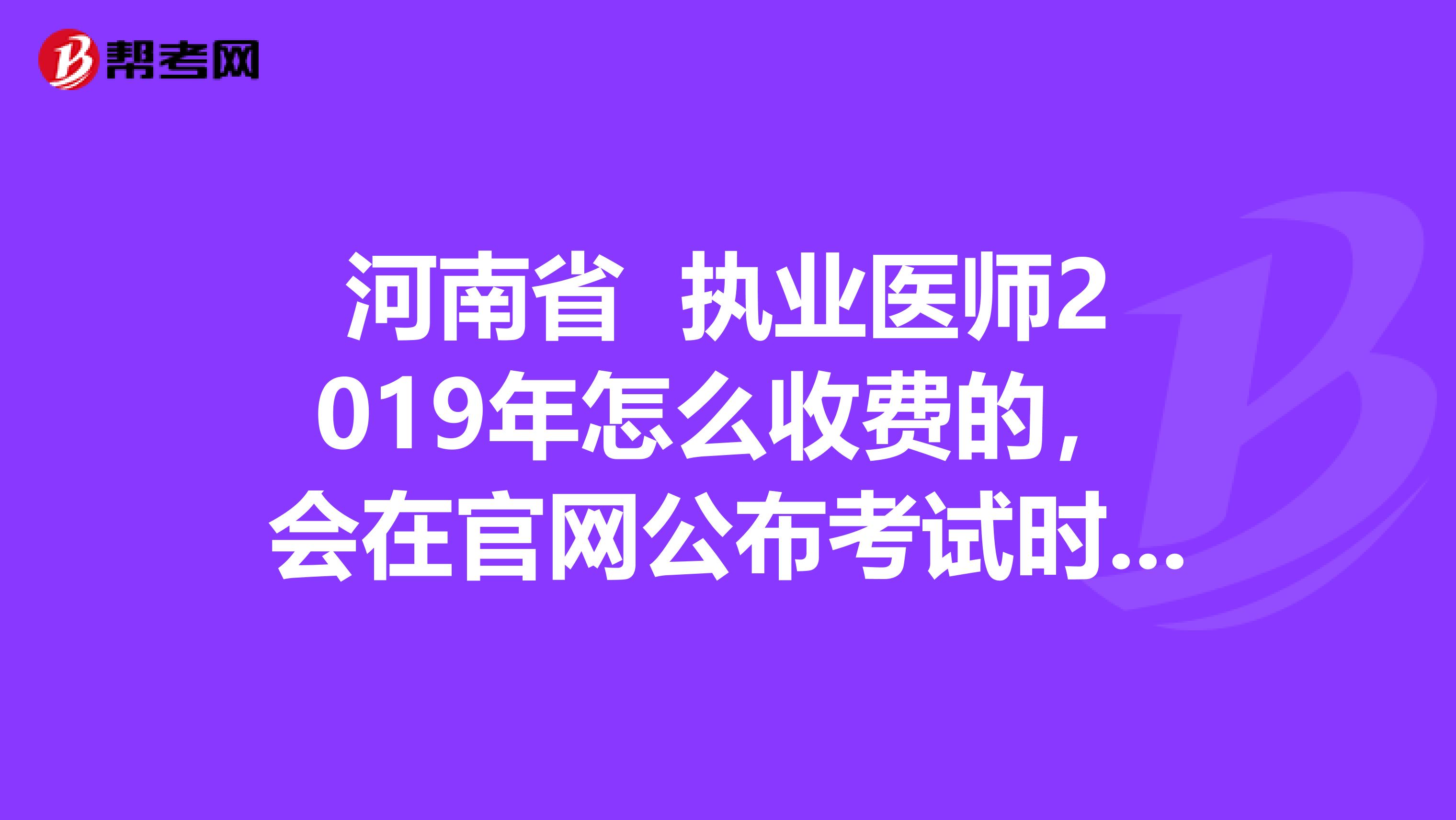 河南省 执业医师2019年怎么收费的，会在官网公布考试时间吗？