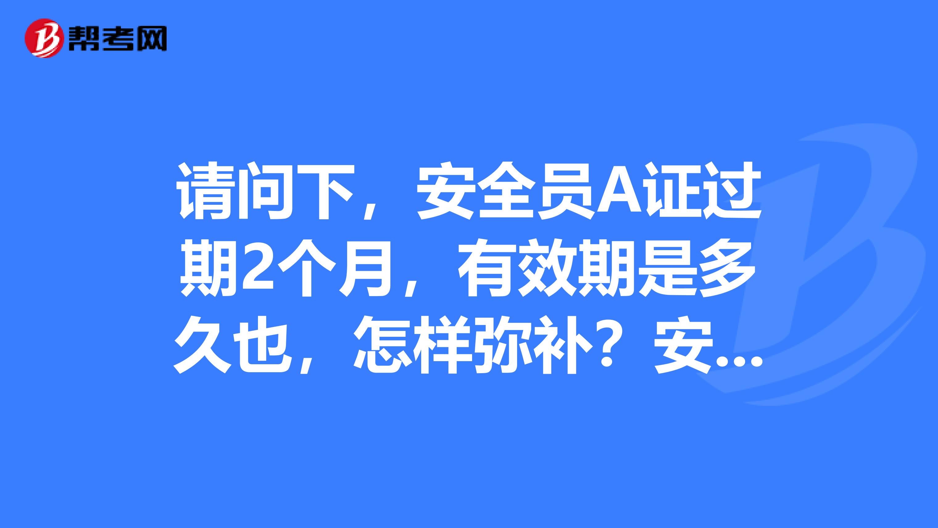 请问下，安全员A证过期2个月，有效期是多久也，怎样弥补？安全员A证，B证，C证有什么区别呢？谢谢！