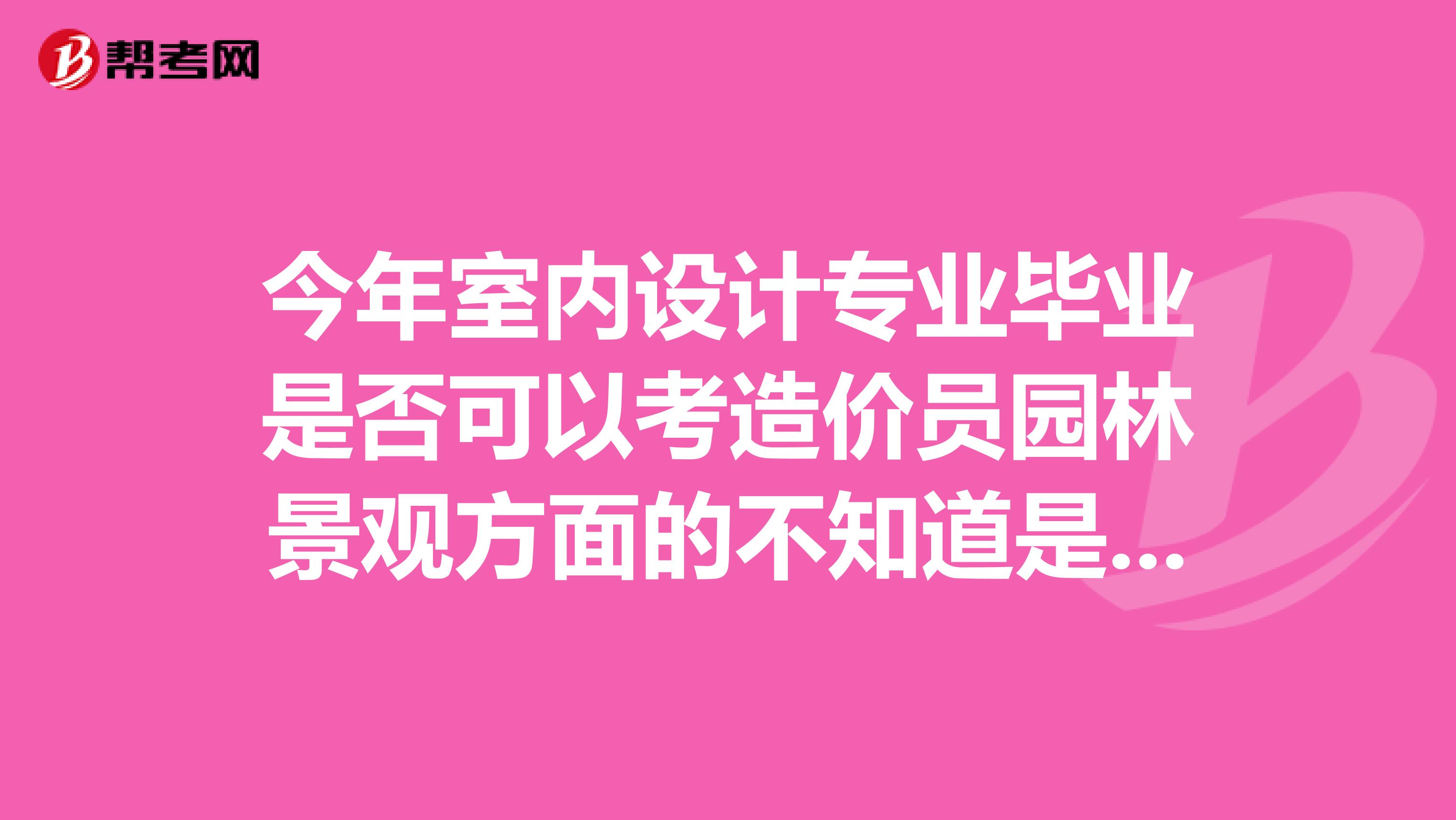 今年室内设计专业毕业是否可以考造价员园林景观方面的不知道是工程造价还是土建造价哦