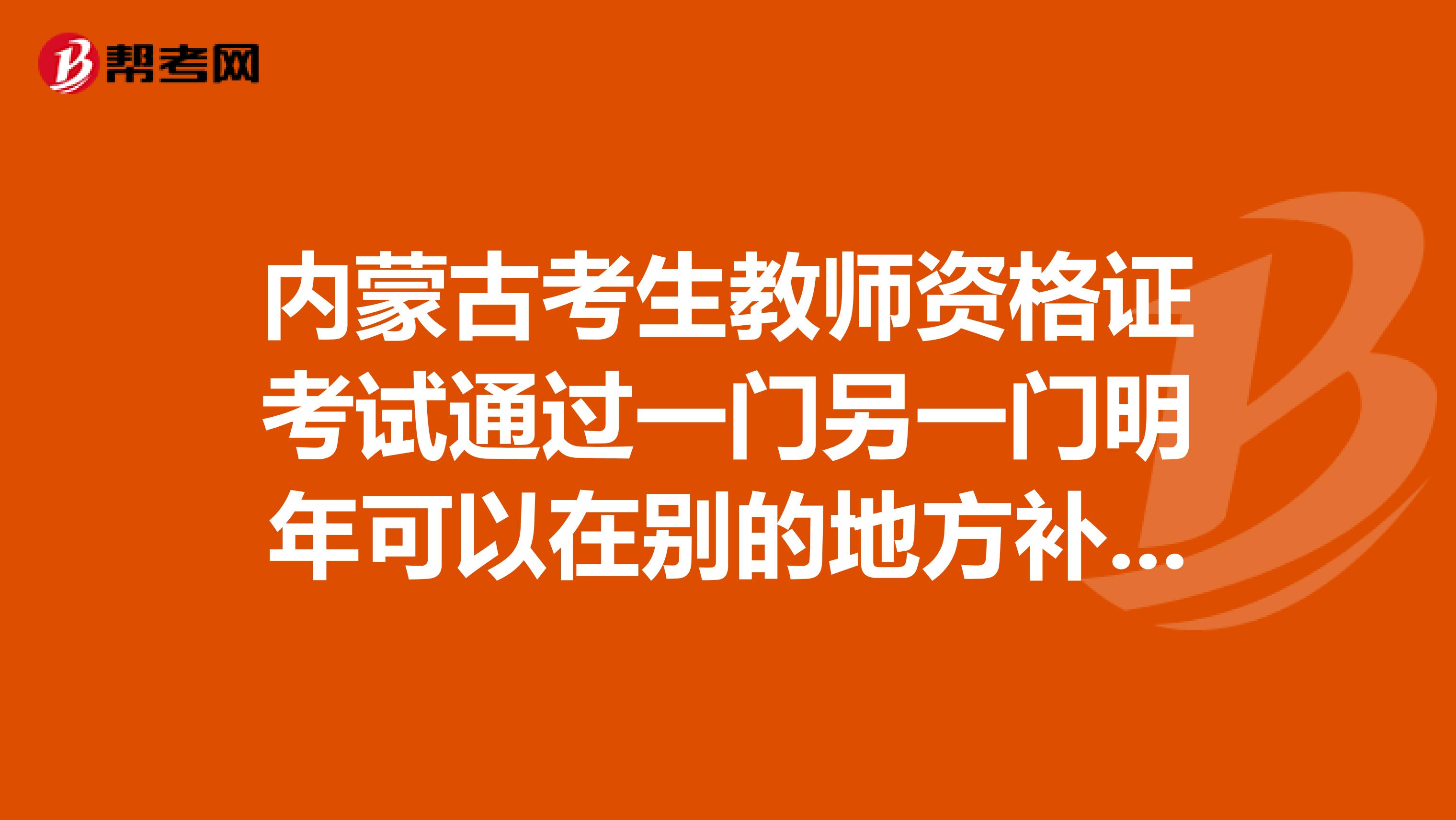 内蒙古考生教师资格证考试通过一门另一门明年可以在别的地方补考吗还有就是内蒙的成绩保留几年