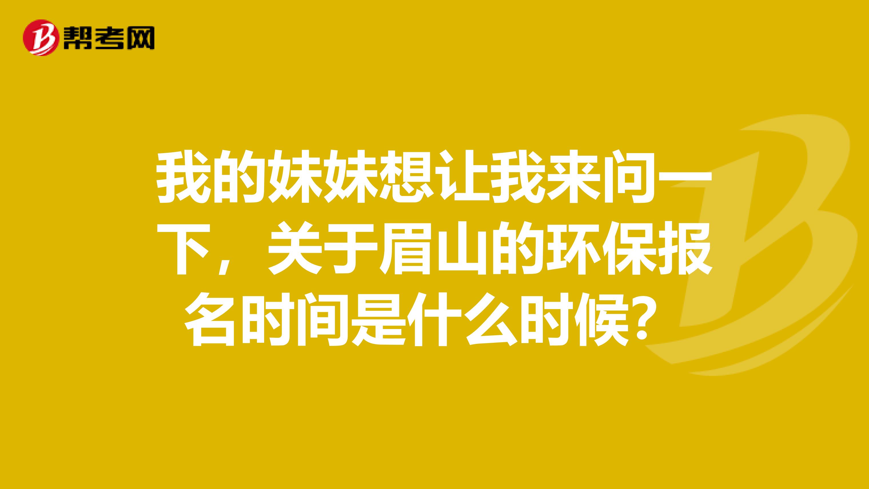 我的妹妹想让我来问一下，关于眉山的环保报名时间是什么时候？