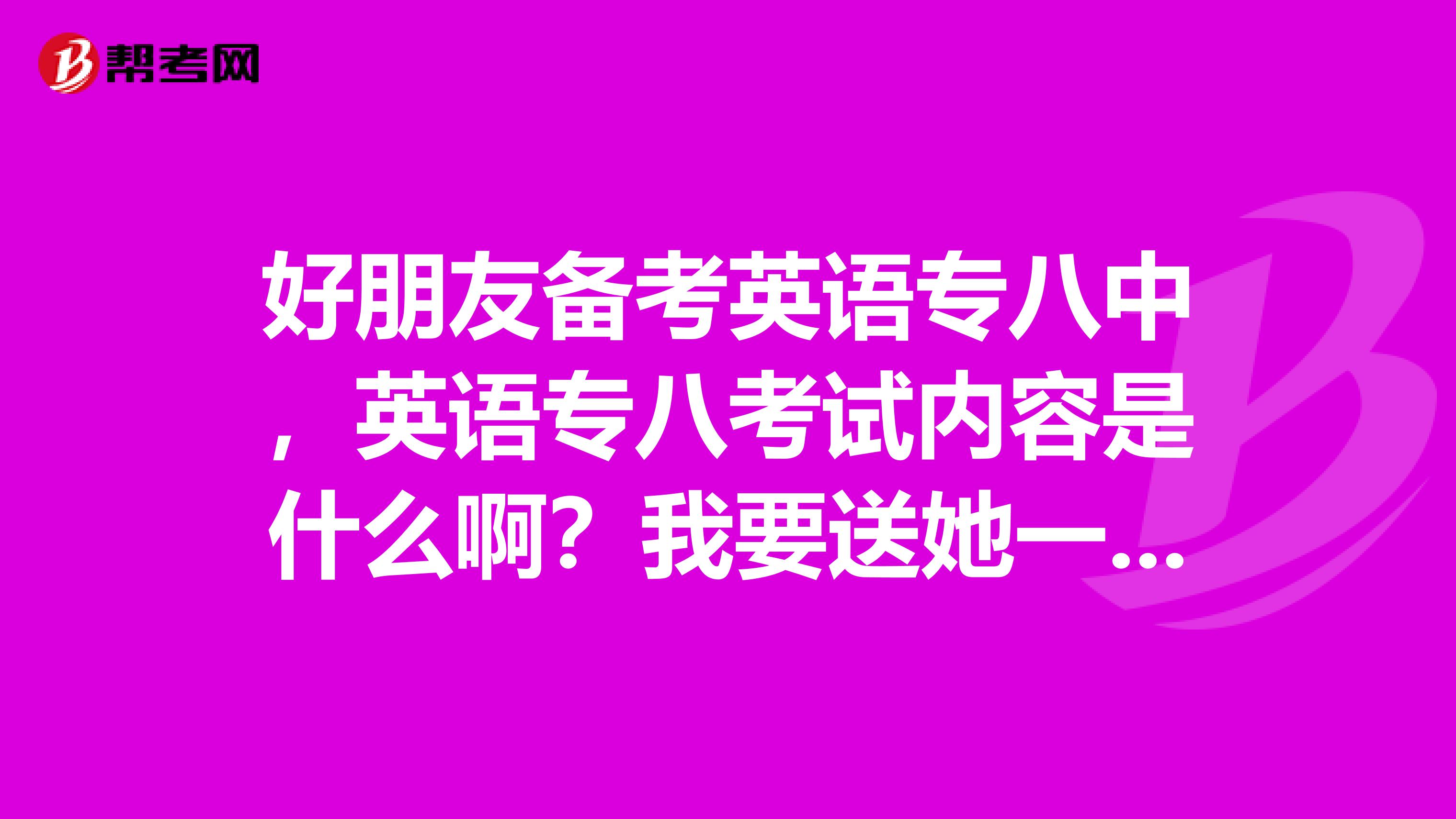 好朋友备考英语专八中，英语专八考试内容是什么啊？我要送她一套题给她加油！