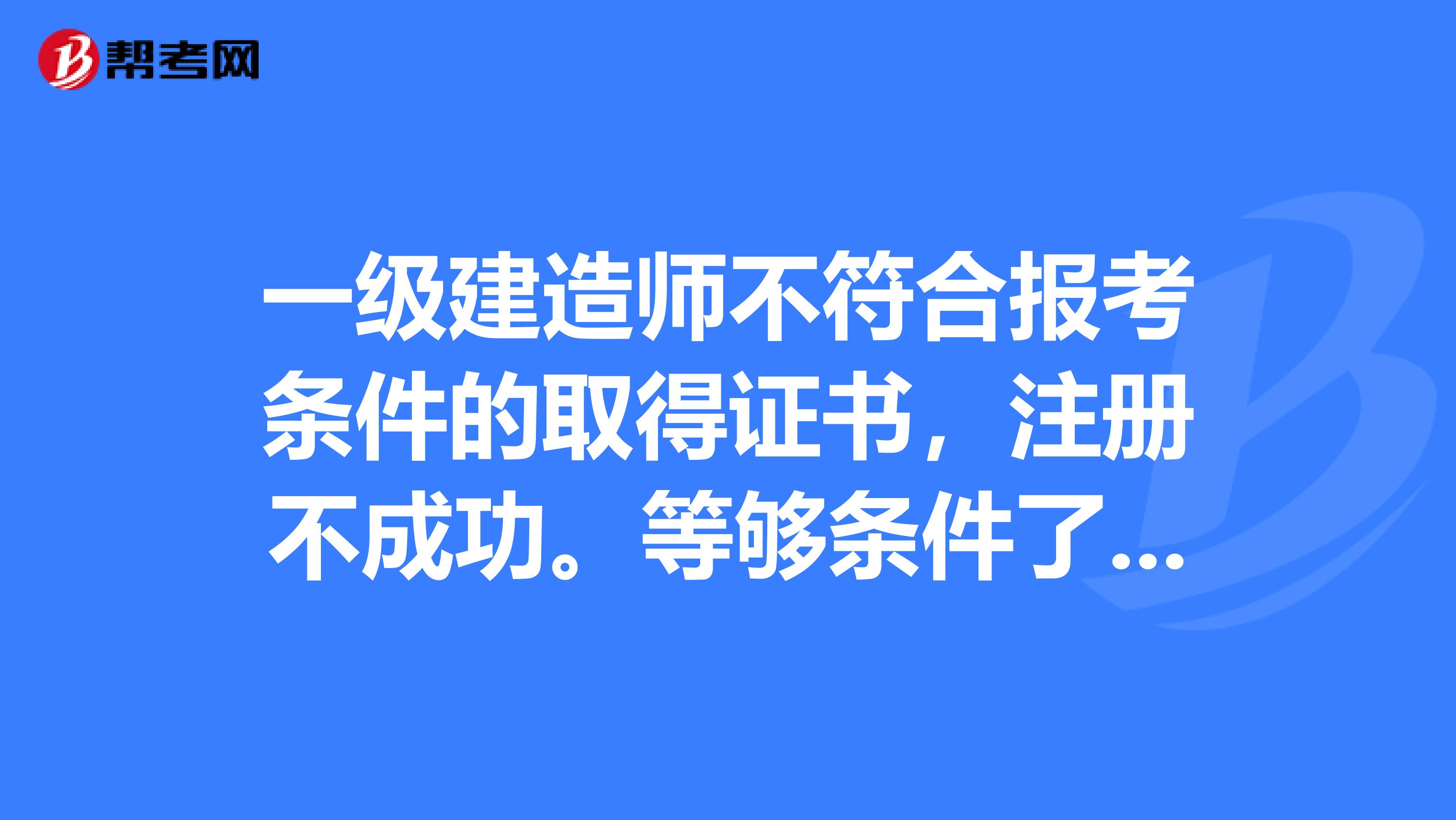 一級建造師不符合報考條件的取得證書，注冊不成功。等夠條件了再報考取得證書有沒有時間要求