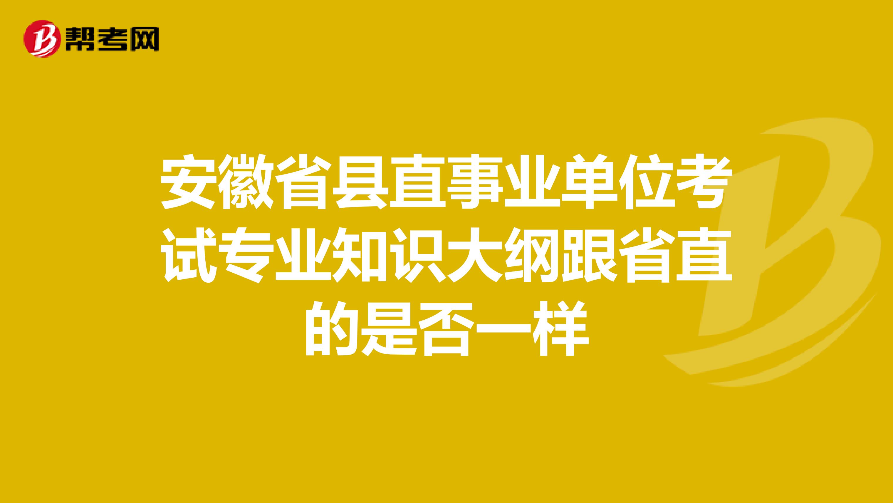 安徽省县直事业单位考试专业知识大纲跟省直的是否一样