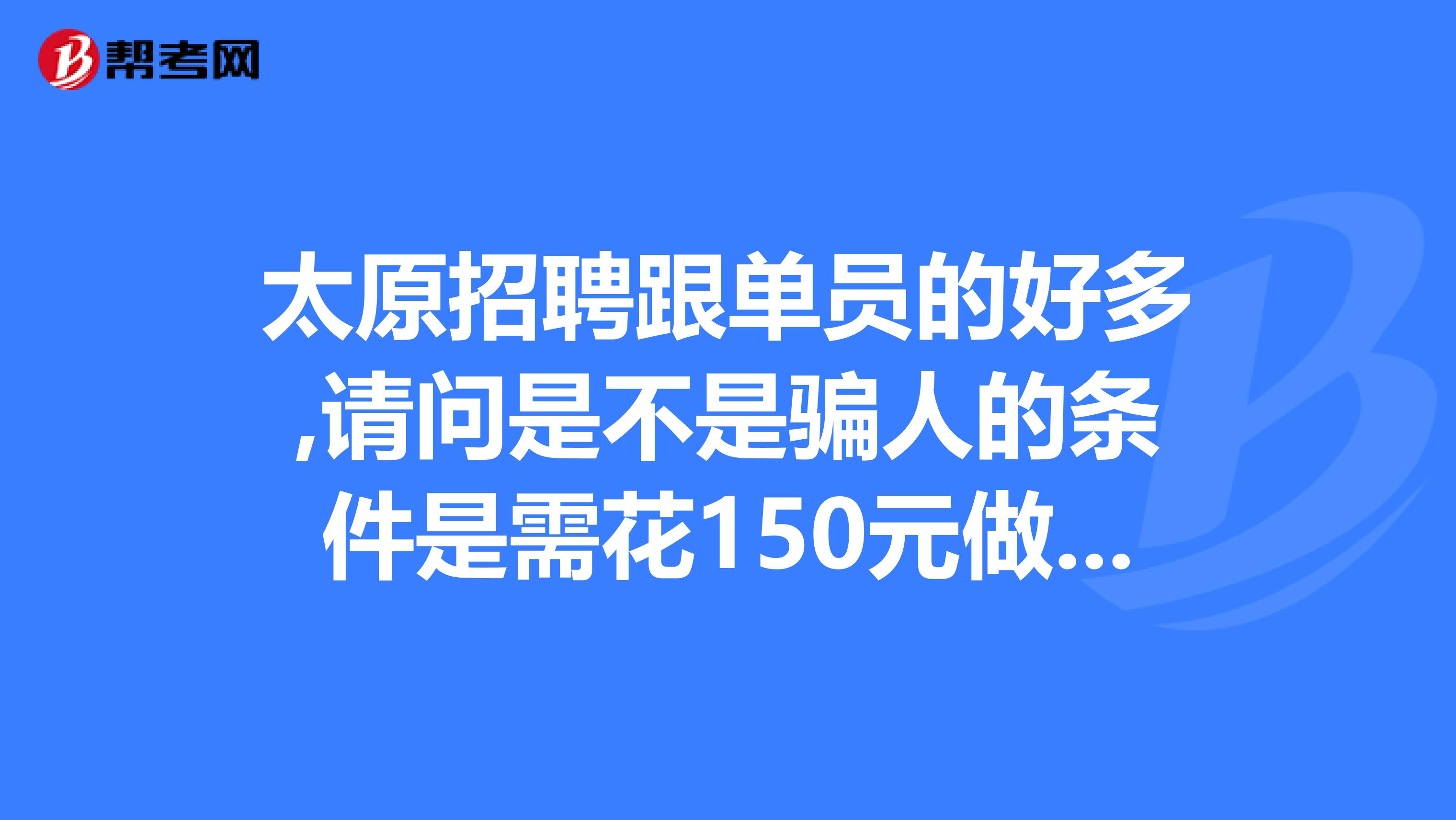 太原招聘跟单员的好多,请问是不是骗人的条件是需花150元做体检,经历过的朋友说下你的经历和工作情况