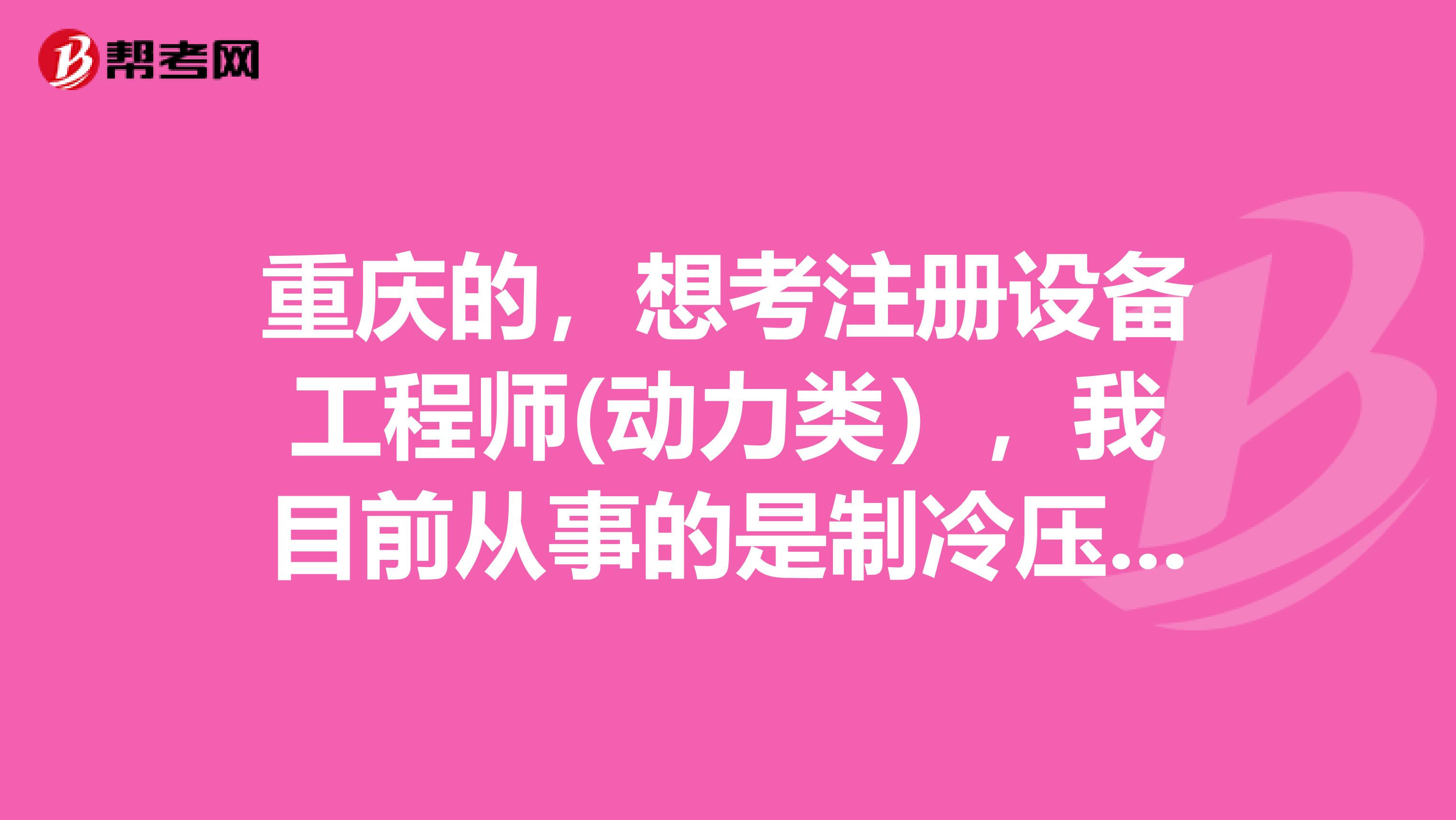 重庆的,想考注册设备工程师(动力类),我目前从事的是制冷压缩机的开发设计工作,属不属于动力工程师的相关工作经验?