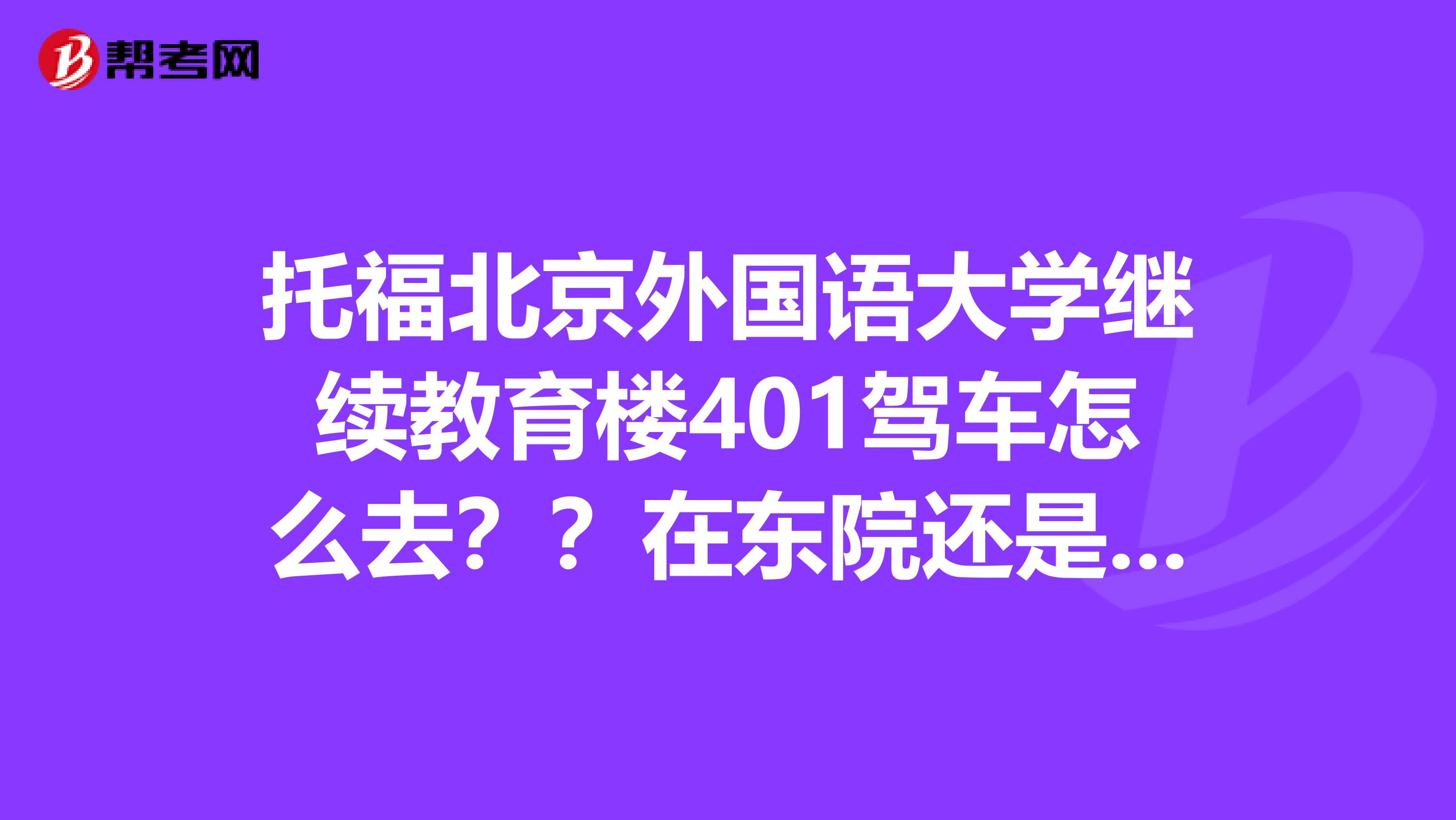 托福北京外国语大学继续教育楼401驾车怎么去？？在东院还是西院？？